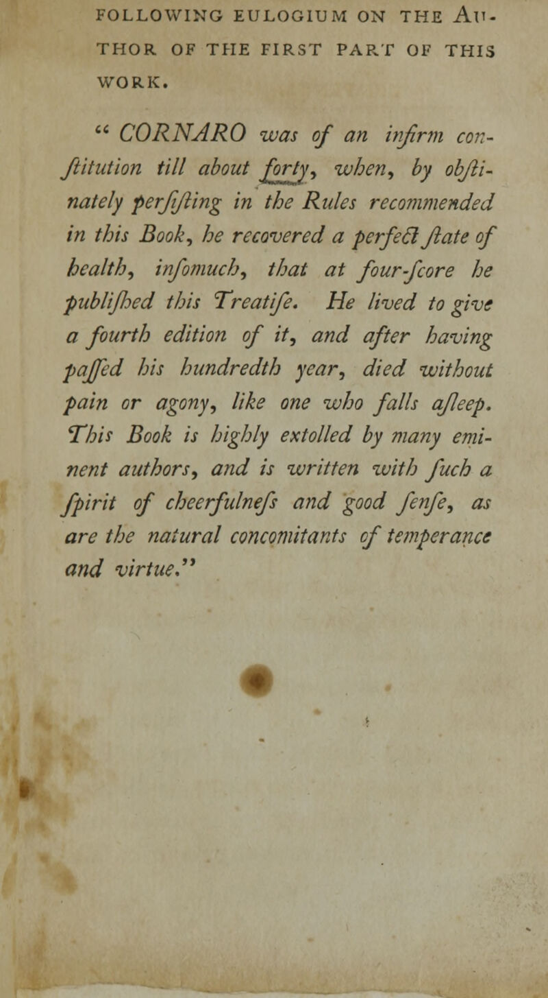 THOR OF THE FIRST PART OF THIS WORK.  CORNARO was of an infirm con- stitution till about forty, when, by obfli- nately perfifting in the Rules recommended in this Book, he recovered a perfeel flat e of health, infomuch, that at four-fcore he publifhed this Treatife. He lived to give a fourth edition of it, and after having paffed his hundredth year, died without pain or agony, like one who falls afleep. This Book is highly extolled by many emi- nent authors, and is written with fuch a fpirit of cheerfulnefs and good fenfe, as are the natural concomitants of temperance and virtue