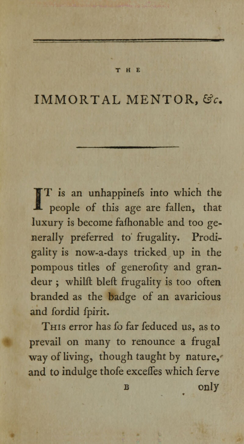 IMMORTAL MENTOR, &c. IT is an unhappinefs into which the people of this age are fallen, that luxury is become fafhonable and too ge- nerally preferred to' frugality. Prodi- gality is now-a-days tricked up in the pompous titles of generofity and gran- deur ; whilft bleft frugality is too often branded as the badge of an avaricious and fordid fpirit. This error has fo far feduced us, as to prevail on many to renounce a frugal way of living, though taught by nature,- and to indulge thofe excefTes which ferve b only