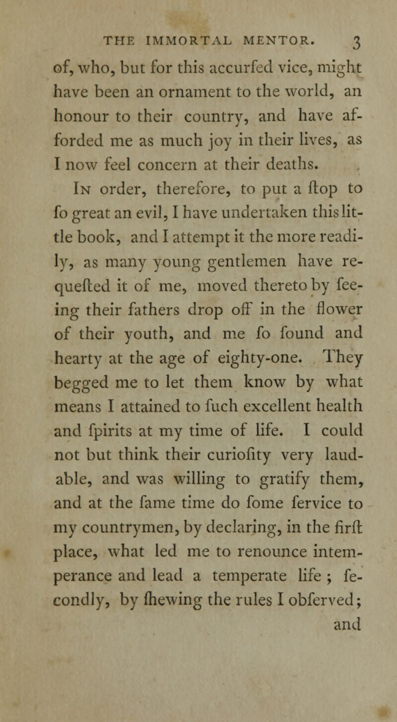 of, who, but for this accurfed vice, might have been an ornament to the world, an honour to their country, and have af- forded me as much joy in their lives, as I now feel concern at their deaths. In order, therefore, to put a Hop to fo great an evil, I have undertaken this lit- tle book, and I attempt it the more readi- ly, as many young gentlemen have re- quefted it of me, moved thereto by fee- ing their fathers drop off in the flower of their youth, and me fo found and hearty at the age of eighty-one. They begged me to let them know by what means I attained to fuch excellent health and fpirits at my time of life. I could not but think their curiofity very laud- able, and was willing to gratify them, and at the fame time do fome fervice to my countrymen, by declaring, in the firft place, what led me to renounce intem- perance and lead a temperate life ; fe- condly, by (hewing the rules I obferved; and