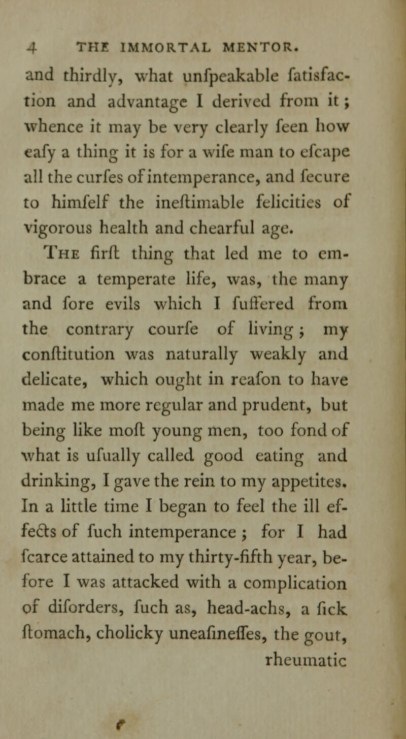 and thirdly, what unfpeakable fatisfac- tion and advantage I derived from it; whence it may be very clearly feeo how eafy a thing it is for a wife man to clcape all the curfes of intemperance, and Secure to himfelf the ineftimable felicities of vigorous health and chearful age. The firlt thing that led me to cm- brace a temperate life, was, the many and fore evils which I fullered from the contrary courfe of living ; my conflitution was naturally weakly and delicate, which ought in reafon to have made me more regular and prudent, but being like mod young men, too fond of what is ufually called good eating and drinking, I gave the rein to my appetites. In a little time I began to feel the ill ef- fects of fuch intemperance ; for I had fcarce attained to my thirty-fifth year, be- fore I was attacked with a complication of diforders, fuch as, head-achs, a fick ftomach, cholicky uneafmefles, the gout, rheumatic