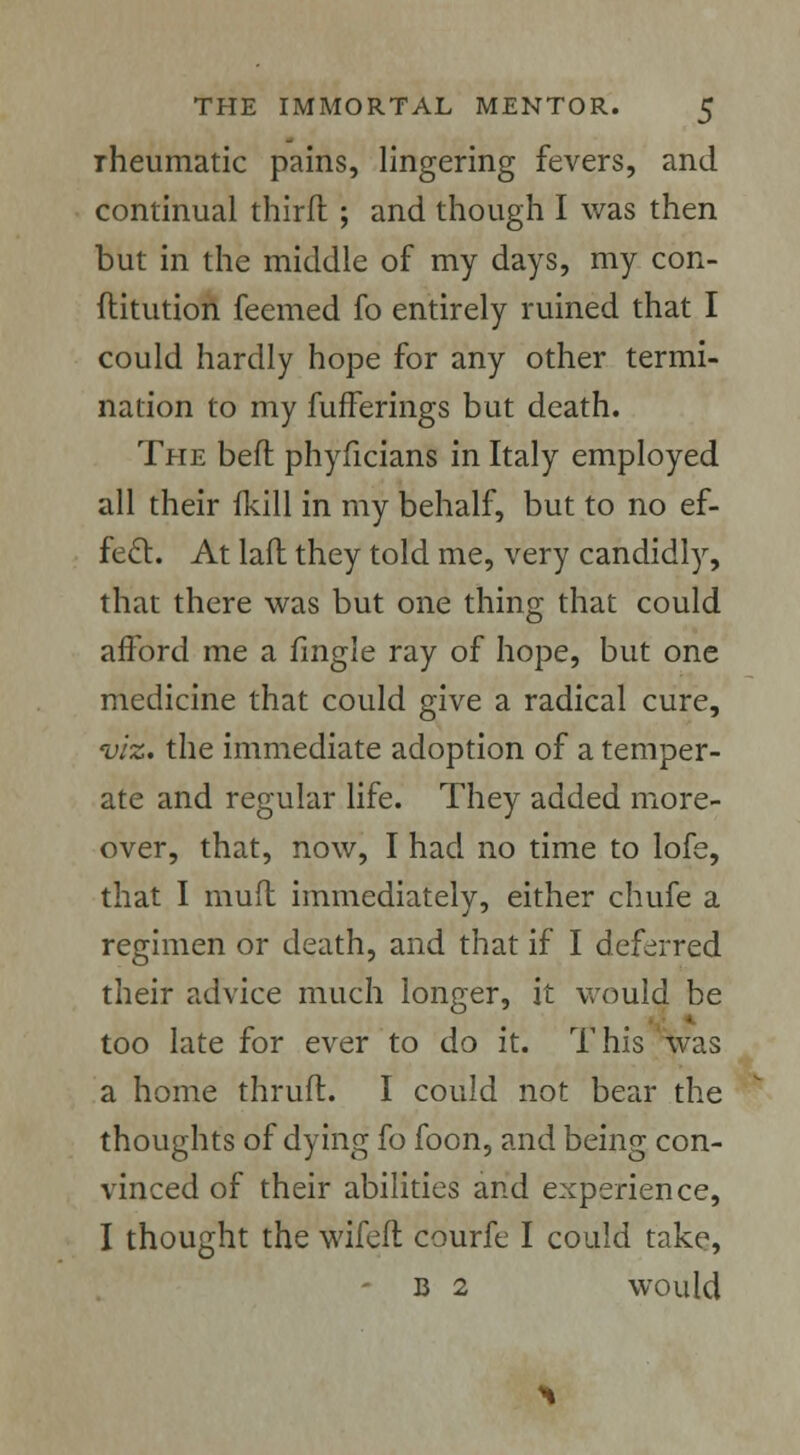 iheumatic pains, lingering fevers, and continual thirft ; and though I was then but in the middle of my days, my con- ftitution feemed fo entirely ruined that I could hardly hope for any other termi- nation to my fufferings but death. The beft phyficians in Italy employed all their fkill in my behalf, but to no ef- fect. At laft they told me, very candidly, that there was but one thing that could afford me a fingle ray of hope, but one medicine that could give a radical cure, viz. the immediate adoption of a temper- ate and regular life. They added more- over, that, now, I had no time to lofe, that I mud immediately, either chufe a regimen or death, and that if I deferred their advice much longer, it would be too late for ever to do it. This was a home thruft. I could not bear the thoughts of dying fo foon, and being con- vinced of their abilities and experience, I thought the wifeft courfe I could take, - B 2 would