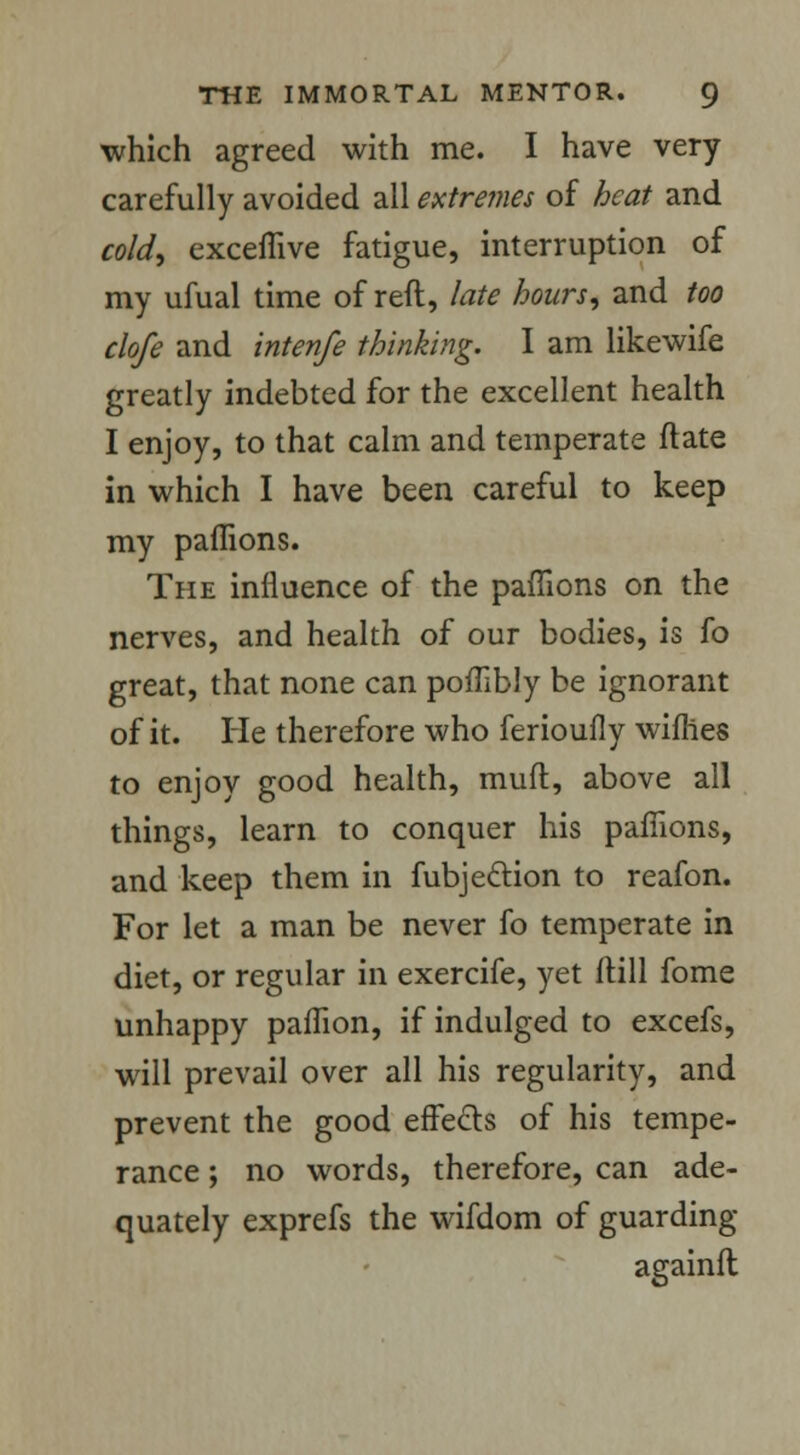 which agreed with me. I have very carefully avoided all extremes of heat and cold, exceffive fatigue, interruption of my ufual time of reft, late hours, and too clofe and intenfe thinking. I am likewife greatly indebted for the excellent health I enjoy, to that calm and temperate ftate in which I have been careful to keep my paffions. The influence of the paffions on the nerves, and health of our bodies, is fo great, that none can poffibly be ignorant of it. He therefore who ferioufly wifhes to enjoy good health, muft, above all things, learn to conquer his paffions, and keep them in fubje&ion to reafon. For let a man be never fo temperate in diet, or regular in exercife, yet ftill fome unhappy paffion, if indulged to excefs, will prevail over all his regularity, and prevent the good effe&s of his tempe- rance ; no words, therefore, can ade- quately exprefs the wifdom of guarding againft