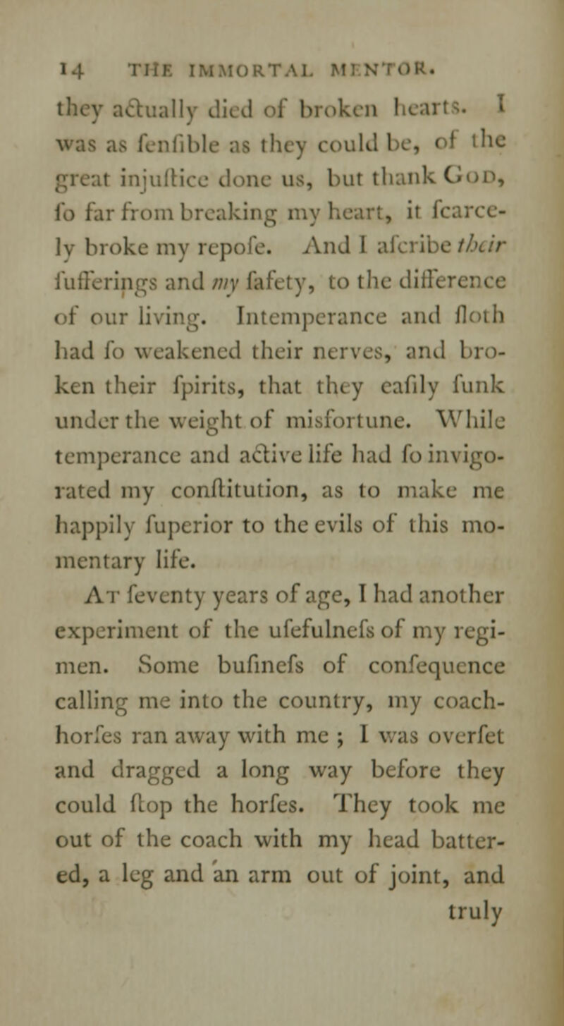 they actually died of broken hearts. I as fenfible as they could be, oi the i injuftice done us, but thank God, i'o for from breaking my heart, it fcarce- lv broke my repofe. And I alcribe their fu fie rings and my fafety, to the differs ;. Intemperance and floth had fo weakened their nerves, and bro- ken their fpirits, that tluy eafily funk under the weight of misfortune. While temperance and active life had fo invigo- rated my conftitution, as to make me happily fuperior to the evils of this mo- mentary life. At feventy years of age, I had another experiment of the ufefulnefs of my regi- men. Some bufinefs of confequence calling me into the country, my coach- horfes ran away with me ; 1 was overfet and dragged a long way before they could Hop the horfes. They took me out of the coach with my head batter- ed, a leg and an arm out of joint, and truly