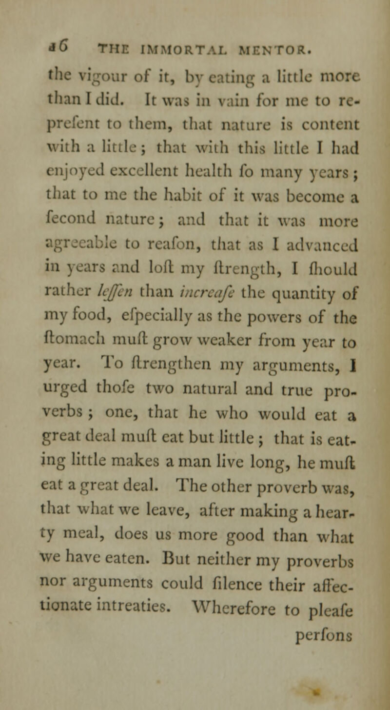 the vigour of it, by eating a little more than I did. It was in vain for me to re- prefent to them, that nature is content with a little; that with this little I had enjoyed excellent health fo many years ; that to me the habit of it was become a fecond nature; and that it was more agreeable to reafon, that as I advanced in years and loft my ftrength, I fhould rather lejpen than incrcafc the quantity of my food, efpecially as the powers of the ftomach mud grow weaker from year to year. To flrengthen my arguments, I urged thofe two natural and true pro- verbs ; one, that he who would eat a great deal muft eat but little ; that is eat- ing little makes a man live long, he muft eat a great deal. The other proverb was, that what we leave, after making a hear- ty meal, does us more good than what we have eaten. But neither my proverbs nor arguments could filence their affec- tionate intreaties. Wherefore to pleafe perfons