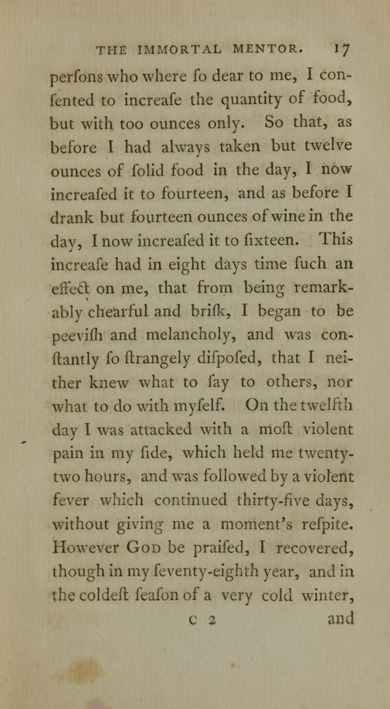perfons who where fo dear to me, I con- ferred to increafe the quantity of food, but with too ounces only. So that, as before I had always taken but twelve ounces of folid food in the day, I now increafed it to fourteen, and as before I drank but fourteen ounces of wine in the day, I now increafed it to fixteen. This increafe had in eight days time fuch an erred on me, that from being remark- ably chearful and brifk, I began to be peevifh and melancholy, and was con- ftantly fo ftrangely difpofed, that I nei- ther knew what to fay to others, nor what to do with myfelf. On the twelfth day I was attacked with a moft violent pain in my fide, which held me twenty- two hours, and was followed by a violent fever which continued thirty-five days, without giving me a moment's refpite. However God be praifed, I recovered, though in my feventy-eighth year, and in the coldeft feafon of a very cold winter, c 2 and