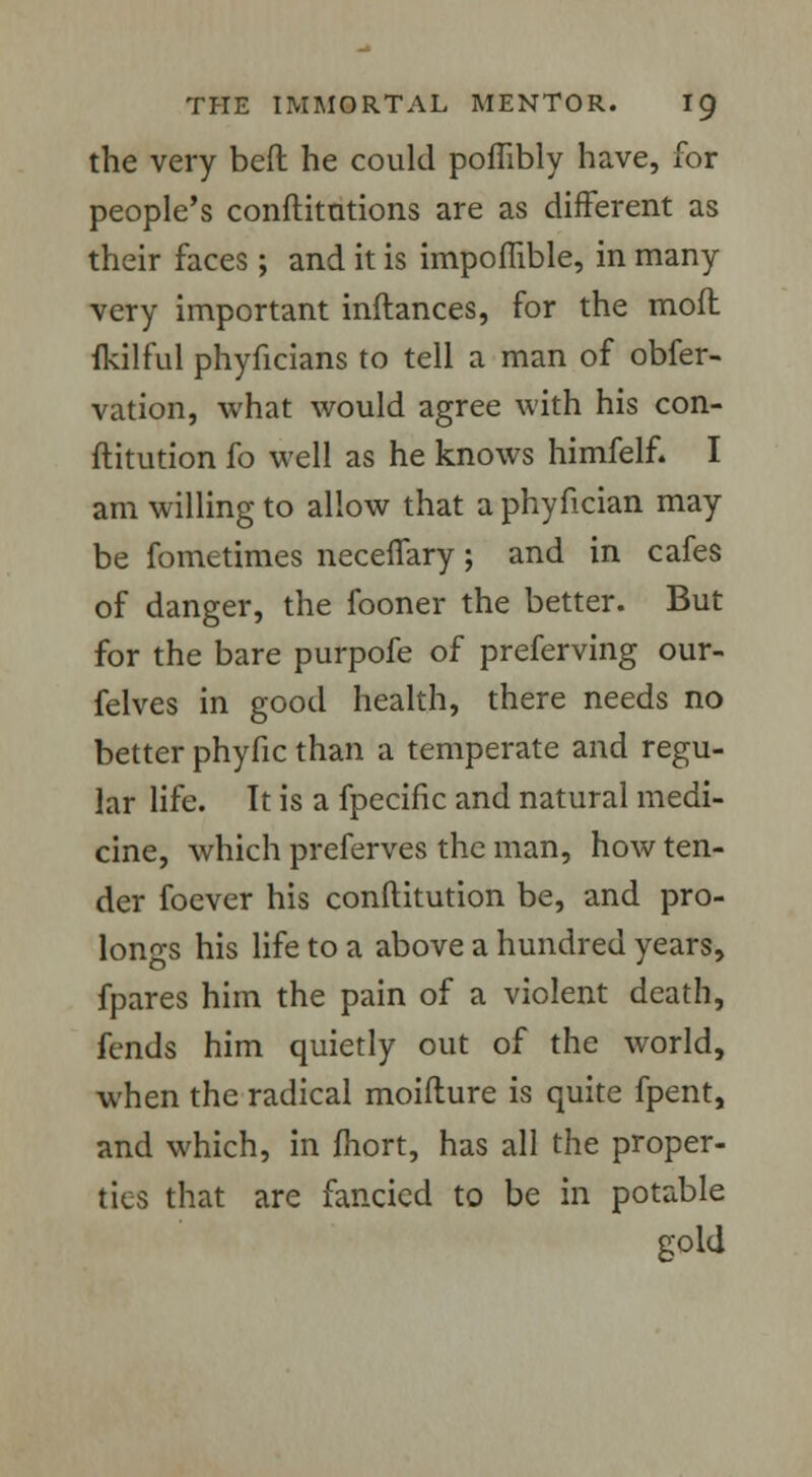 the very bed he could poffibly have, for people's confutations are as different as their faces ; and it is impoffible, in many very important inftances, for the mofl ikilful phyficians to tell a man of obfer- vation, what would agree with his con- ftitution fo well as he knows himfelf. I am willing to allow that a phyfician may be fometimes neceffary; and in cafes of danger, the fooner the better. But for the bare purpofe of preferving our- felves in good health, there needs no better phyfic than a temperate and regu- lar life. It is a fpecific and natural medi- cine, which preferves the man, how ten- der foever his conftitution be, and pro- longs his life to a above a hundred years, fpares him the pain of a violent death, fends him quietly out of the world, when the radical moifture is quite fpent, and which, in fhort, has all the proper- tics that are fancied to be in potable gold