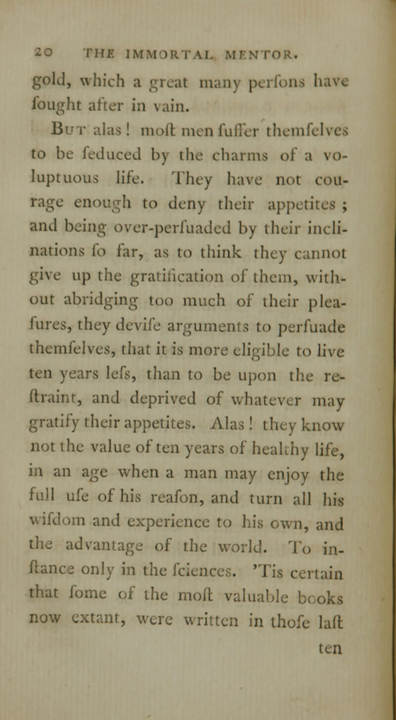 THE IMMORTAL Ml gold, which a greal man) perfon* hare 'it alter in vain. But alas! moft men fuller themft I to be feduced by the charms of a vo- luptuous life. They have not cou- rage enough to deny their appetites ; and being over-perfuaded by their incli- nations lb far, as to think they cannot give up the gratification of them, with- out abridging too much of their plea- lures, they devife arguments to perfuade themfelves, that it is more eligible to live ten years lefs, than to be upon the re- ftraint, and deprived of whatever may gratify their appetites. Alas! they know not the value often years of healthy life, in an age when a man may enjoy the full ufe of his reafon, and turn all his wifdom and experience to his own, and advantage of the world. To in- stance only in the fcience . lain that fomc of the moil valuable be oks now extant, were written in thofe laft ten