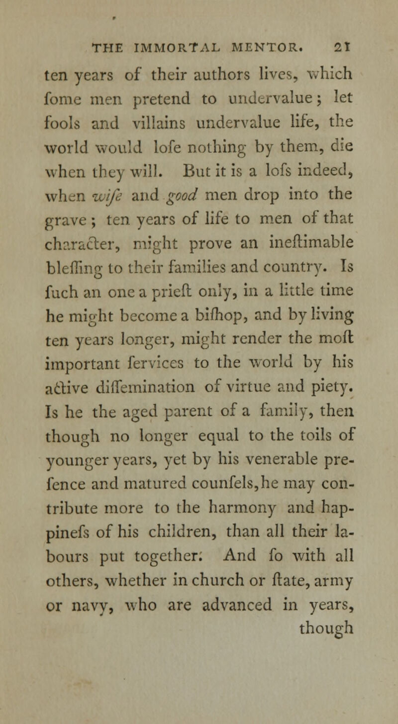 ten years of their authors lives, which fome men pretend to undervalue ; let fools and villains undervalue life, the world would lofe nothing by them, die when they will. But it is a lofs indeed, whem wife and good men drop into the grave ; ten years of life to men of that character, might prove an ineftimable blefling to their families and country. Is fuch an one a prieft only, in a little time he might become a bifhop, and by living ten years longer, might render the moft important fervices to the world by his active diffemination of virtue and piety. Is he the aged parent of a family, then though no longer equal to the toils of younger years, yet by his venerable pre- fence and matured counfels,he may con- tribute more to the harmony and hap- pinefs of his children, than all their la- bours put together; And fo with all others, whether in church or ftate, army or navy, who are advanced in years, though