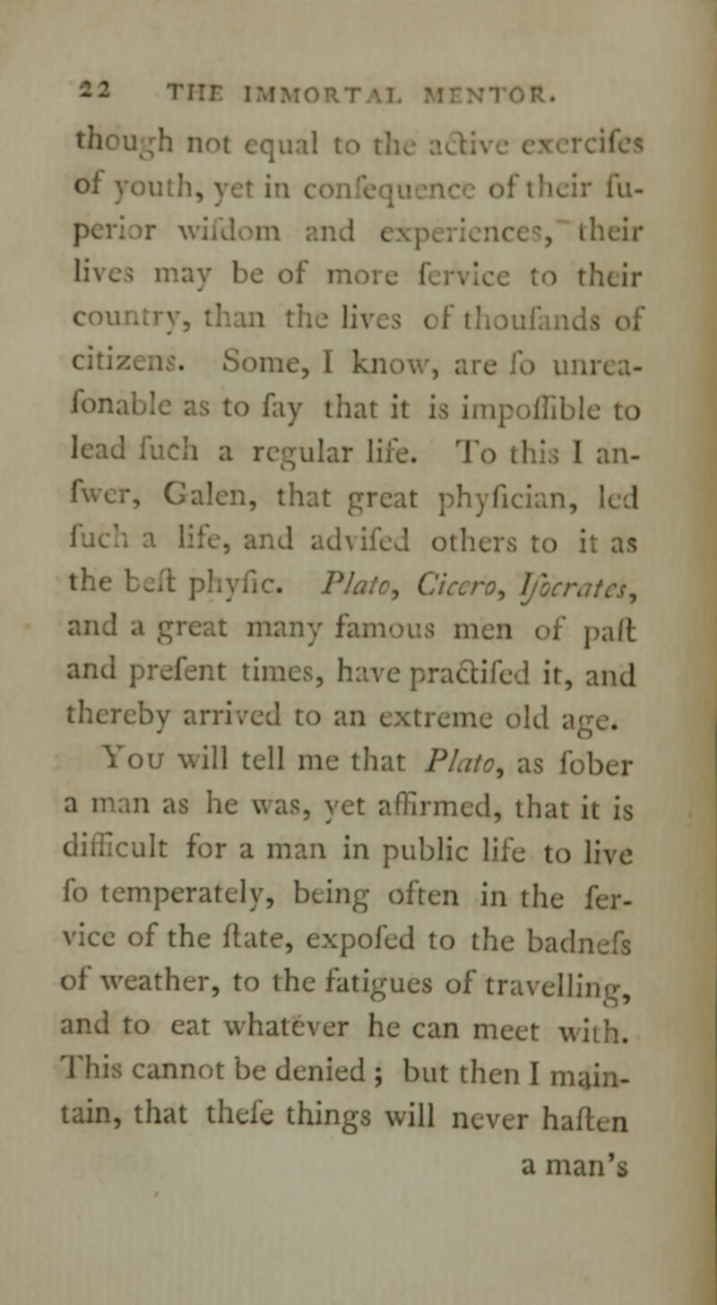 Tiir. im though not equal to of youth, yet in i their fu- vvifdom and their lives may be of m to their country, than the liv. i of tho citizens. Some, I know, are fo unrea- fonable as to fay that it ia impoffible to lead fuch a regular life. To this I an- fwer, Galen, that great phyfician, led a life, and advifed others to it as the bell phytic. PJato, Cicero, Ificrates, and a great many famous men of paft and prefent times, have practifed it, and thereby arrived to an extreme old a You will tell me that Plato, as fobcr a man as he was, yet affirmed, that it is difficult for a man in public life to live fo temperately, being often in the fer- vice of the ftate, expofed to the badnefs of weather, to the fatigues of travelling, and to eat whatever he can meet with. This cannot be denied ; but then I main- tain, that thefe things will never haftcn a man's