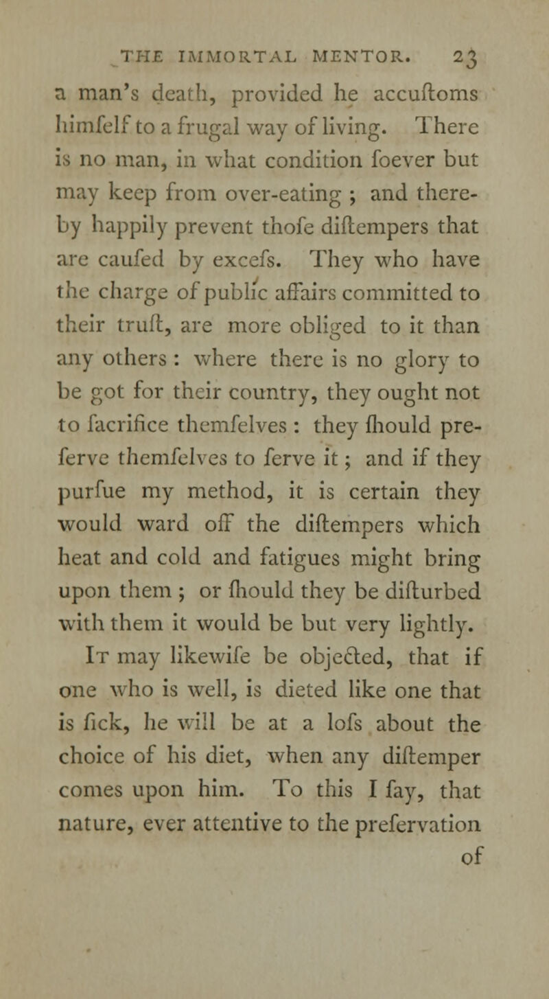 a man's death, provided he accuftoms himfelf to a frugal way of living. There is no man, in what condition foever but may keep from over-eating ; and there- by happily prevent thofe diftempers that are caufed by excefs. They who have the charge of public affairs committed to their truft, are more obliged to it than any others : where there is no glory to be got for their country, they ought not to facrifice themfelves : they fhould pre- ferve themfelves to ferve it; and if they purfue my method, it is certain they would ward off the diftempers which heat and cold and fatigues might bring upon them ; or mould they be difturbed with them it would be but very lightly. It may likewife be objeded, that if one who is well, is dieted like one that is fick, he will be at a lofs about the choice of his diet, when any diflemper comes upon him. To this I fay, that nature, ever attentive to the prefervation of