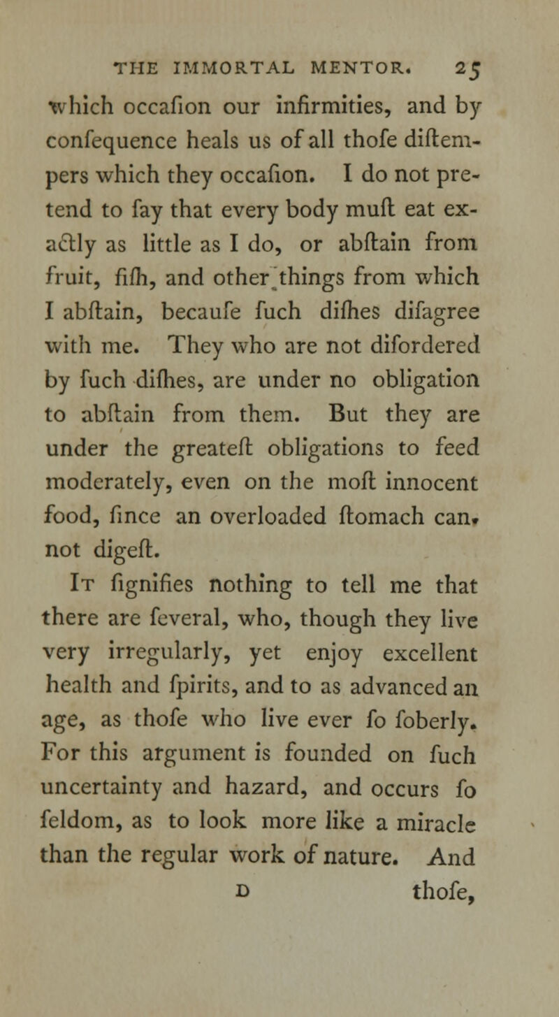 which occafion our infirmities, and by confequence heals us of all thofe diftem- pers which they occafion. I do not pre- tend to fay that every body mud eat ex- actly as little as I do, or abftain from fruit, fifh, and other things from which I abftain, becaufe fuch dimes difagree with me. They who are not difordered by fuch dimes, are under no obligation to abftain from them. But they are under the greateft obligations to feed moderately, even on the molt innocent food, fince an overloaded ftomach can. not digeft. It fignifies nothing to tell me that there are feveral, who, though they live very irregularly, yet enjoy excellent health and fpirits, and to as advanced an age, as thofe who live ever fo foberly. For this argument is founded on fuch uncertainty and hazard, and occurs fo feldom, as to look more like a miracle than the regular work of nature. And b thofe,