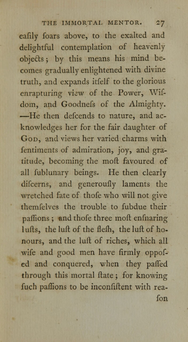 eafily foars above, to the exalted and delightful contemplation of heavenly objects; by this means his mind be- comes gradually enlightened with divine truth, and expands itfelf to the glorious enrapturing view of the Power, Wif- dom, and Goodnefs of the Almighty. —He then defcends to nature, and ac- knowledges her for the fair daughter of God, and views her varied charms with fentiments of admiration, joy, and gra- titude, becoming the moft favoured of all fublunary beings. He then clearly difcerns, and generoufly laments the wretched fate of thofe who will not give themfelves the trouble to fubdue their pamons ; and thofe three moft enfnaring 1 ufls, the luft of the flefh, the luft of ho- nours, and the luft of riches, which all wife and good men have firmly oppof- ed and conquered, when they paffed through this mortal ftate; for knowing fuch pamons to be inconfiftent with rea- fon