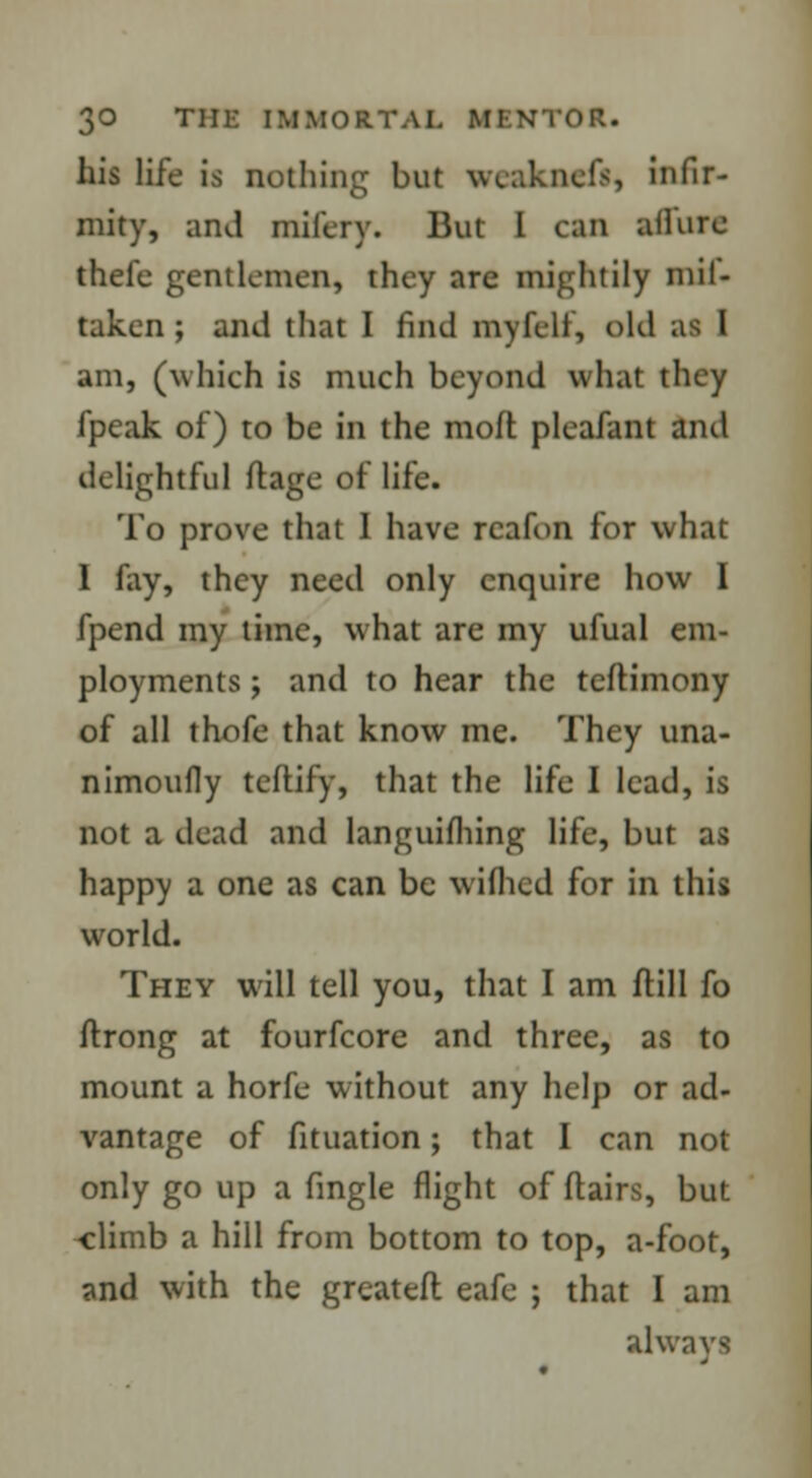 his life is nothing but weakncfs, infir- mity, and mifery. But I can allure thefe gentlemen, they are mightily mil- taken ; and that I find my felt, old am, (which is much beyond what they fpeak of) to be in the moft pleafant and delightful ftage of life. To prove that 1 have rcafon for what 1 fay, they need only enquire how I fpend my time, what are my ufual em- ployments ; and to hear the teftimony of all thofe that know me. They una- nimoufly tcflify, that the life I lead, is not a dead and languishing life, but as happy a one as can be wifhed for in this world. They will tell you, that I am ftill fo ftrong at fourfcore and three, as to mount a horfe without any help or ad- vantage of fituation; that I can not only go up a fingle flight of flairs, but -climb a hill from bottom to top, a-foot, and with the grcateft eafe ; that I am always