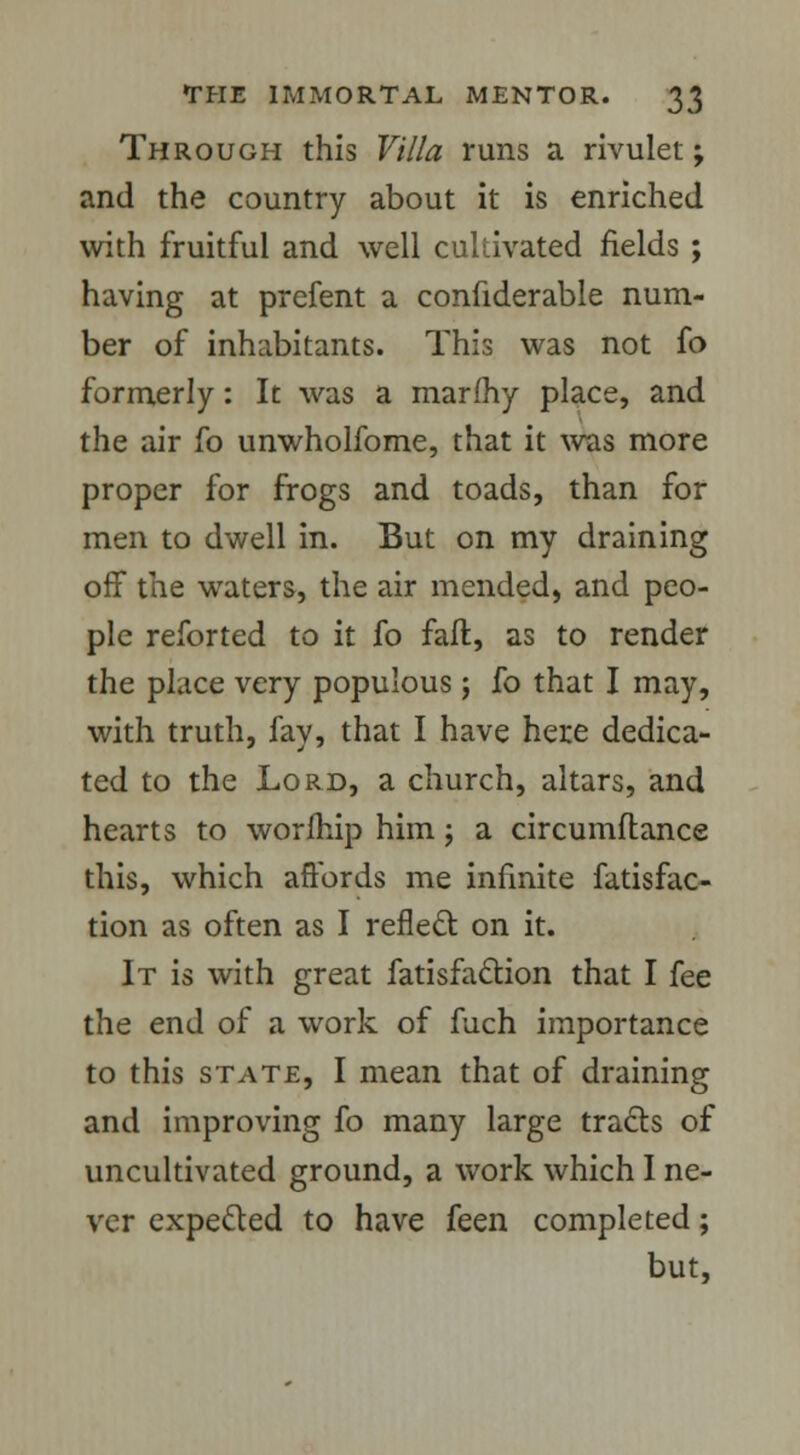 Through this Villa runs a rivulet; and the country about it is enriched with fruitful and well cultivated fields ; having at prefent a confiderable num- ber of inhabitants. This was not fo formerly: It was a marfhy place, and the air fo unwholfome, that it was more proper for frogs and toads, than for men to dwell in. But on my draining off the waters, the air mended, and peo- ple reforted to it fo faft, as to render the place very populous ; fo that I may, with truth, fay, that I have here dedica- ted to the Lord, a church, altars, and hearts to worfhip him; a circumftance this, which affords me infinite fatisfac- tion as often as I reflect on it. It is with great fatisfaction that I fee the end of a work of fuch importance to this state, I mean that of draining and improving fo many large tracts of uncultivated ground, a work which I ne- ver expected to have feen completed; but,