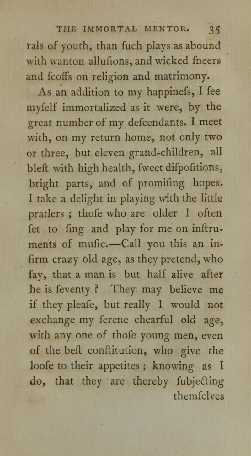 rals of youth, than fuch plays as abound with wanton allufions, and wicked fneers and feoffs on religion and matrimony. As an addition to my happinefs, I fee myfelf immortalized as it were, by the great number of my defcendants. I meet with, on my return home, not only two or three, but eleven grand-children, all bleft with high health, fweet difpofitions, bright parts, and of promifing hopes. I take a delight in playing with the little pratlers ; thofe who are older I often fet to fmg and play for me on inftru- ments of mufic.—Call you this an in- firm crazy old age, as they pretend, who fay, that a man is but half alive after he is feventy ? They may believe me if they pleafe, but really I would not exchange my ferene chearful old age, with any one of thofe young men, even of the bed conflitution, who give the loofe to their appetites ; knowing as I do, that they are thereby fubje&ing themfelves