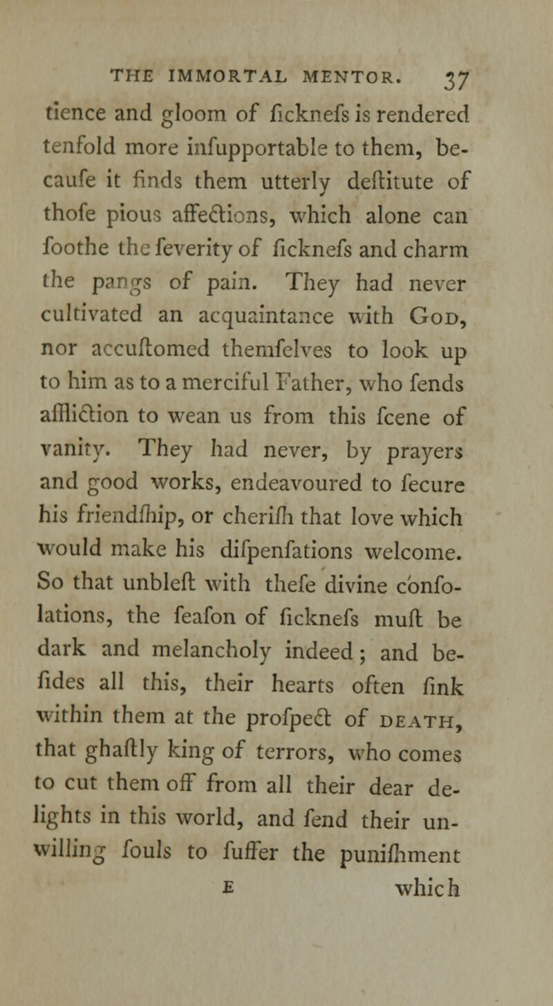 tience and gloom of ficknefs is rendered tenfold more infupportable to them, be- caufe it finds them utterly deflitute of thofe pious affections, which alone can foothe the feverity of ficknefs and charm the pangs of pain. They had never cultivated an acquaintance with God, nor accuftomed themfelves to look up to him as to a merciful Father, who fends affliction to wean us from this fcene of vanity. They had never, by prayers and good works, endeavoured to fecure his friend/hip, or cherim that love which would make his difpenfations welcome. So that unbleft with thefe divine cbnfo- lations, the feafon of ficknefs muft be dark and melancholy indeed; and be- fides all this, their hearts often fink within them at the profpecl of death, that ghaftly king of terrors, who comes to cut them off from all their dear de- lights in this world, and fend their un- willing fouls to fuffer the punimment £ which