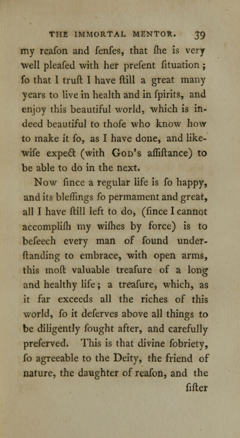my reafon and fenfes, that me is very well pleafed with her prefent fituation ; fo that I truft I have ftill a great many years to live in health and in fpirits, and enjoy this beautiful world, which is in- deed beautiful to thofe who know how to make it fo, as I have done, and like- wife expeft (with God's affiflance) to be able to do in the next. Now fince a regular life is fo happy, and its bleffings fo permament and great, all I have ftill left to do, (fince I cannot accomplish my wifhes by force) is to befeech every man of found under- ftanding to embrace, with open arms, this moll valuable treafure of a long and healthy life; a treafure, which, as it far exceeds all the riches of this world, fo it deferves above all things to be diligently fought after, and carefully preferved. This is that divine fobriety, fo agreeable to the Deity, the friend of nature, the daughter of reafon, and the fitter