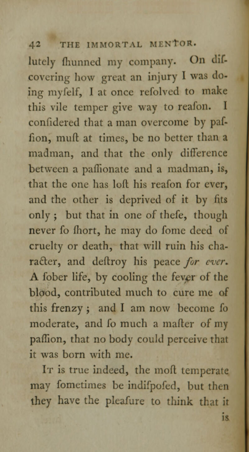 lutely fhunned my company. On dif- COVering how great an injury I was do- ing myfelf, I at once refolved to make this vile temper give way to reafon. I confidered that a man overcome by paf- fion, muft at times, be no better than a madman, and that the only difference between a paflionate and a madman, is, that the one has loft his reafon for ever, and the other is deprived of it by fits only ; but that in one of thefe, though never fo fhort, he may do fonic deed of cruelty or death, that will ruin his cha- racter, and deflroy his peace for ever. A fober life, by cooling the fever of the blood, contributed much to cure me of this frenzy ; and I am now become fo moderate, and fo much a matter of my paffion, that no body could perceive that it was born with me. It is true indeed, the moft temperate may fometimes be indifpofed, but then they have the pleafure to think that it is