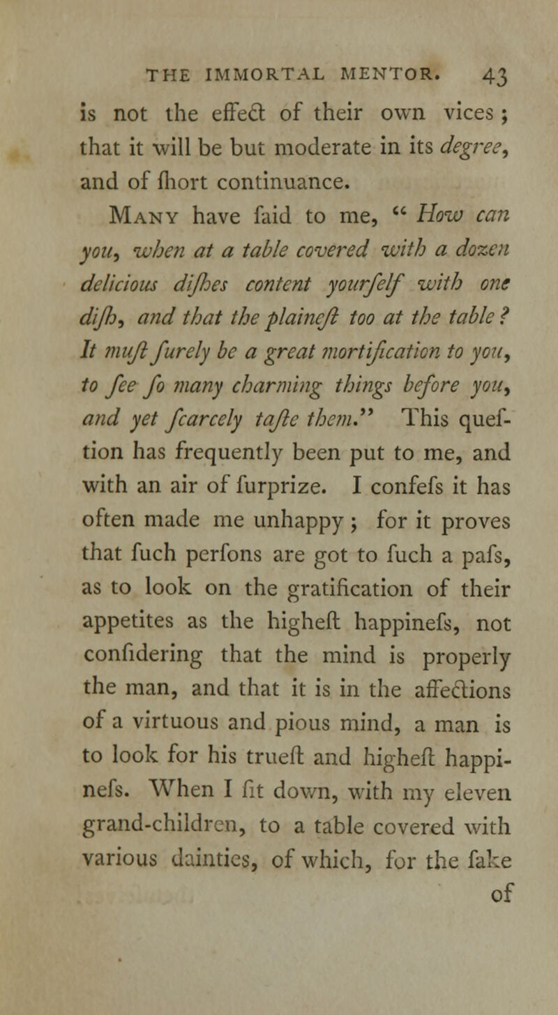 is not the effect of their own vices ; that it will be but moderate in its degree, and of fhort continuance. Many have faid to me,  How can you, when at a table covered with a dozen delicious dijhes content yourfelf with one diflo, and that the plaincjl too at the table f It mufl furely be a great mortification, to you, to fee fo many charming things before you, and yet fcarcely tafle them. This quef- tion has frequently been put to me, and with an air of furprize. I confefs it has often made me unhappy ; for it proves that fuch perfons are got to fuch a pafs, as to look on the gratification of their appetites as the higheft happinefs, not confidering that the mind is properly the man, and that it is in the affections of a virtuous and pious mind, a man is to look for his trueft and higheft happi- nefs. When I fit dov/n, with my eleven grand-children, to a table covered with various dainties, of which, for the fake of