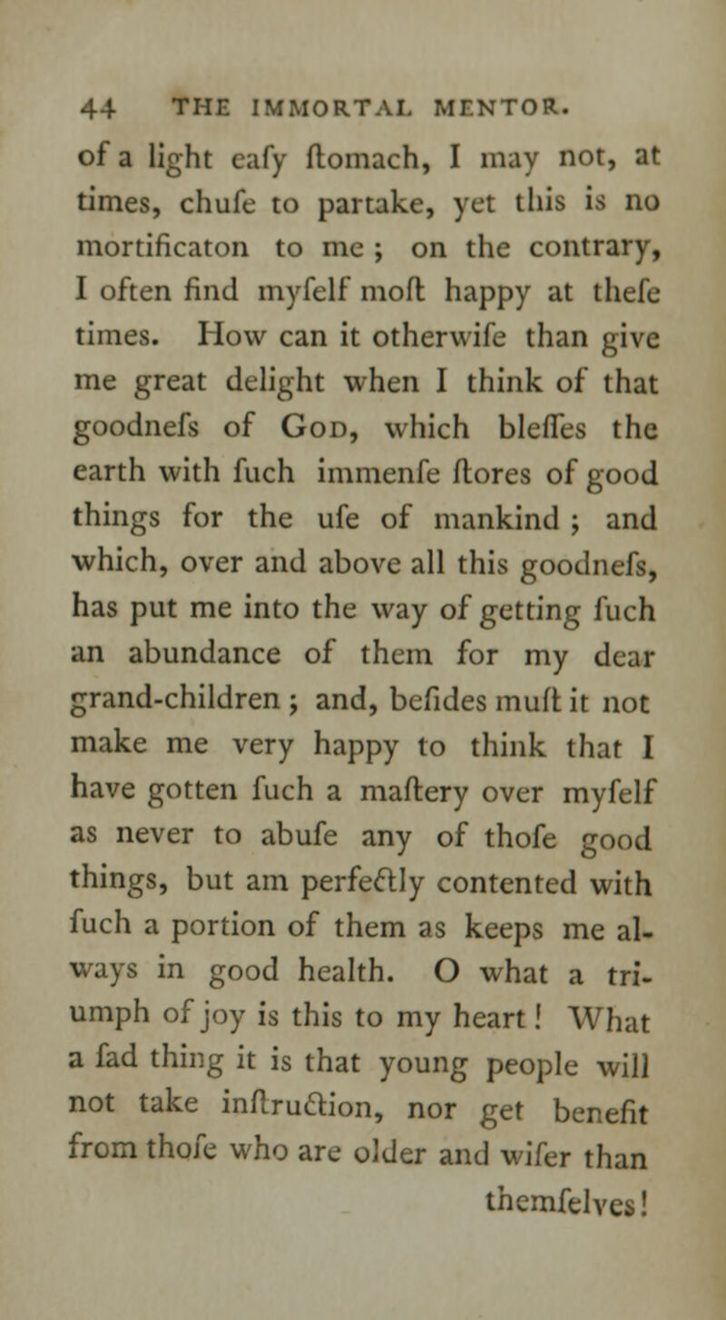 of a light eafy ftomach, I may not, at times, chufe to partake, yet this is no mortificaton to me ; on the contrary, I often find myfelf moll happy at thefe times. How can it otherwife than give me great delight when I think of that goodnefs of God, which blefles the earth with fuch immenfe ftores of good things for the ufe of mankind ; and which, over and above all this goodnefs, has put me into the way of getting fuch an abundance of them for my dear grand-children ; and, befides mult it not make me very happy to think that I have gotten fuch a maftery over myfelf as never to abufe any of thofe good things, but am perfectly contented with fuch a portion of them as keeps me al- ways in good health. O what a tri- umph of joy is this to my heart! What a fad thing it is that young people will not take inftruttion, nor get benefit from thofe who are older and wifer than themfelves!