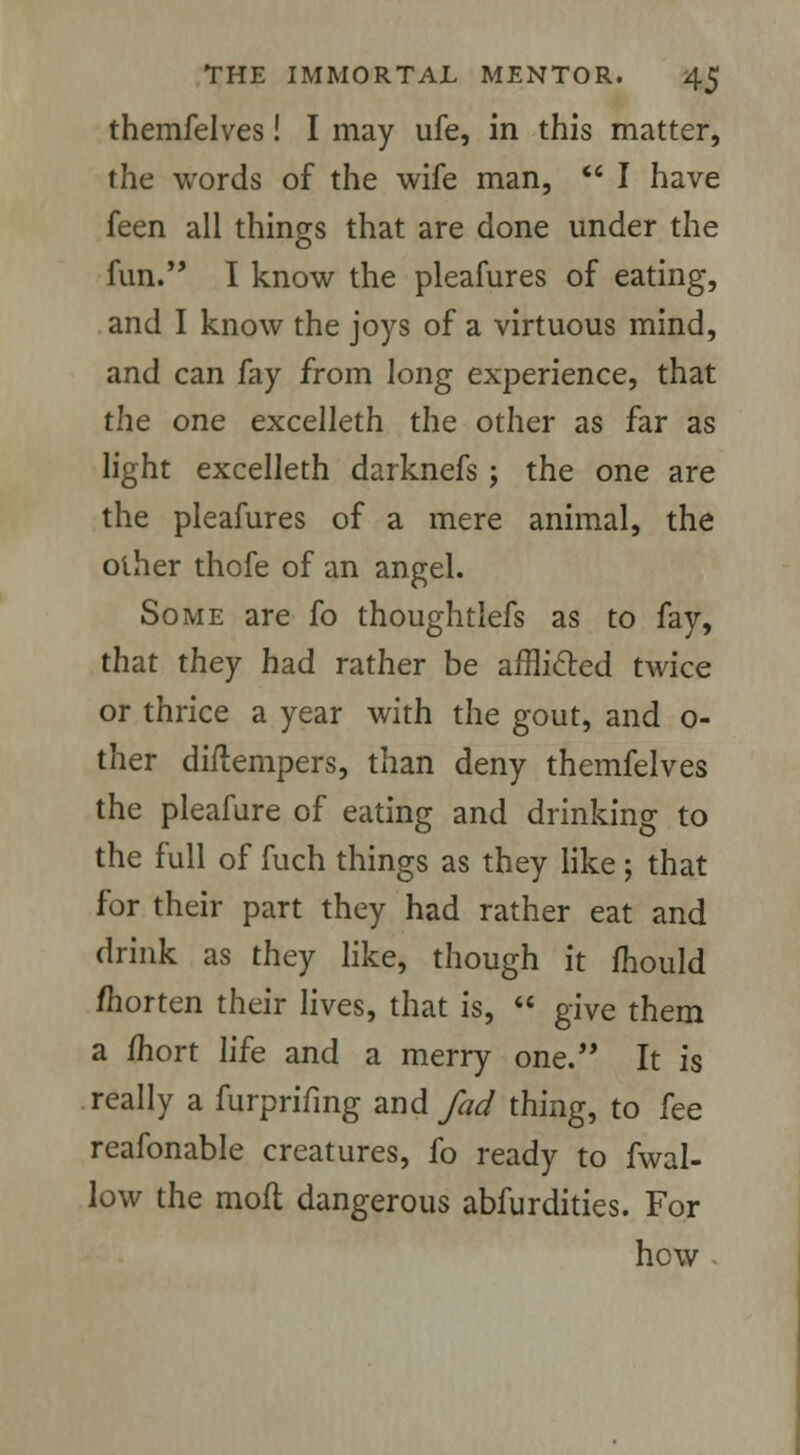 themfelves! I may ufe, in this matter, the words of the wife man,  I have feen all things that are done under the fun. I know the pleafures of eating, and I know the joys of a virtuous mind, and can fay from long experience, that the one excelleth the other as far as light excelleth darknefs; the one are the pleafures of a mere animal, the other thofe of an angel. Some are fo thoughtlefs as to fay, that they had rather be afflicted twice or thrice a year with the gout, and o- ther diftempers, than deny themfelves the pleafure of eating and drinking to the full of fuch things as they like ; that for their part they had rather eat and drink as they like, though it mould /horten their lives, that is,  give them a fhort life and a merry one. It is really a furprifing and fad thing, to fee reafonable creatures, fo ready to fwal- low the molt dangerous abfurdities. For hew