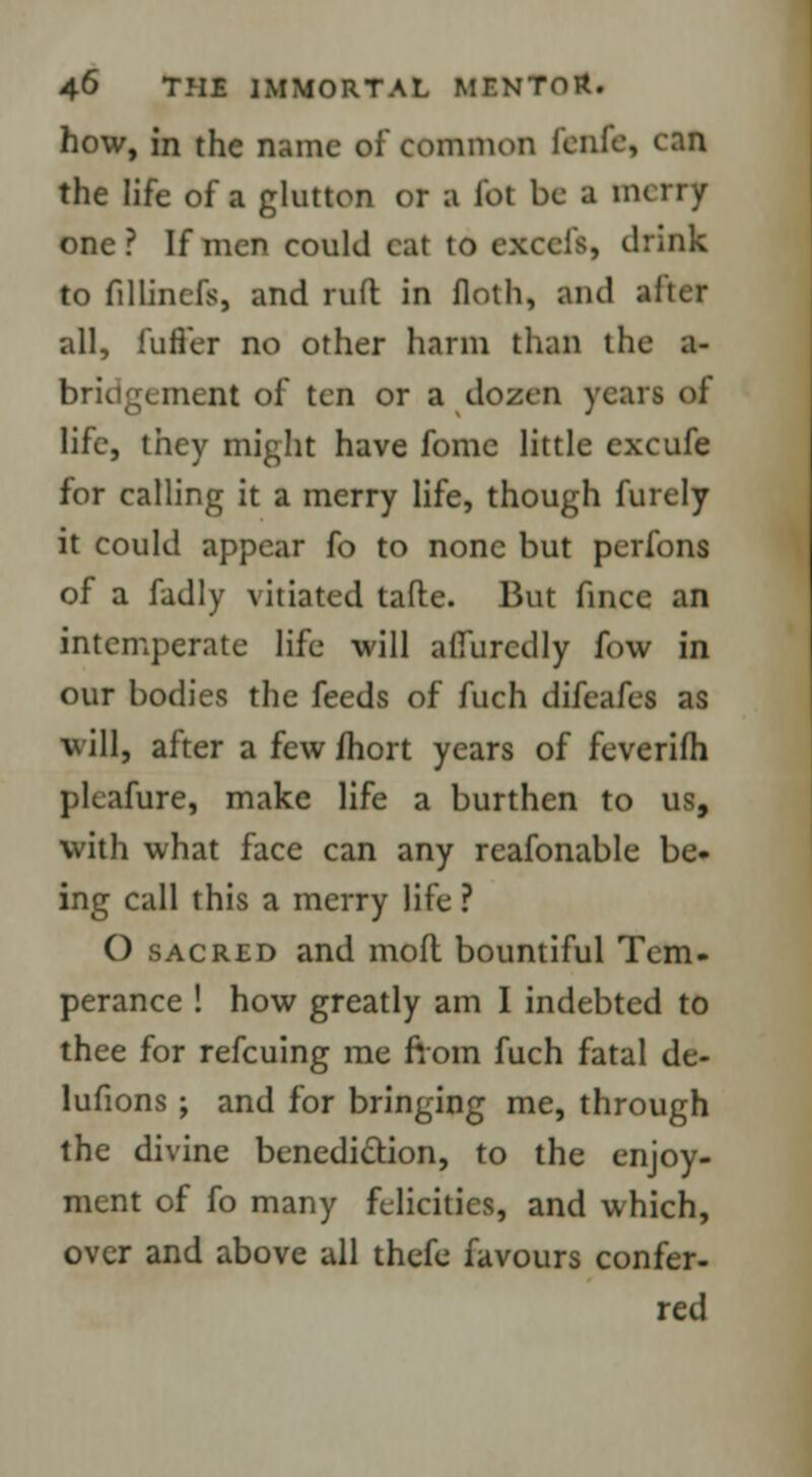 how, in the name of common l'enfe, can the life of a glutton or a lot be a merry one? If men could cat to excels, think to fillinefs, and raft in floth, and alter all, fuller no other harm than the a- briog< niLiU of ten or a dozen years of life, they might have fomc little excufe for calling it a merry life, though furely it could appear fo to none but perfons of a fadly vitiated tafte. But fincc an intemperate life will afiurcdly fow in our bodies the feeds of fuch difcafes as will, after a few fhort years of feverifh pleafure, make life a burthen to us, with what face can any reafonable be- ing call this a merry life ? O sacred and mod bountiful Tern, perance ! how greatly am I indebted to thee for refcuing me from fuch fatal de- lufions; and for bringing me, through the divine benediction, to the enjoy- ment of fo many felicities, and which, over and above all thefe favours confer- red