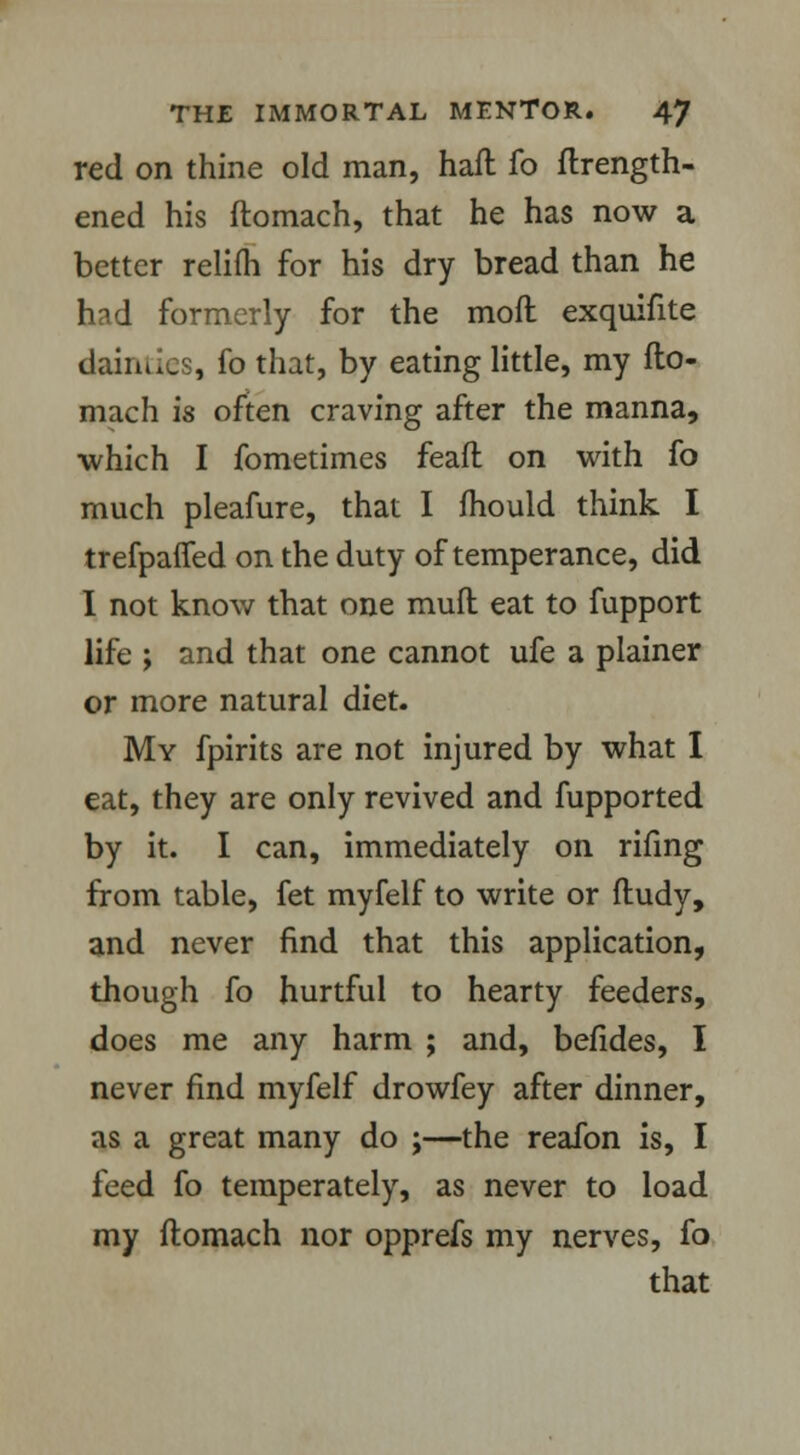 red on thine old man, haft fo ftrength- ened his ftomach, that he has now a better relifli for his dry bread than he had formerly for the moft exquifite dairnies, fo that, by eating little, my fto- mach is often craving after the manna, which I fometimes feaft on with fo much pleafure, that I mould think I trefpafled on the duty of temperance, did I not know that one mult eat to fupport life ; and that one cannot ufe a plainer or more natural diet. My fpirits are not injured by what I eat, they are only revived and fupported by it. I can, immediately on rifing from table, fet myfelf to write or ftudy, and never find that this application, though fo hurtful to hearty feeders, does me any harm ; and, befides, I never find myfelf drowfey after dinner, as a great many do ;—the reafon is, I feed fo temperately, as never to load my ftomach nor opprefs my nerves, fo that