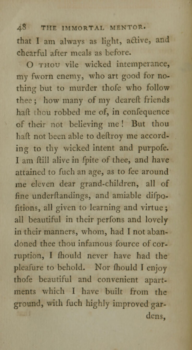 that I am always as light, act chcarful after meals as before. O thou vile wicked intemperance, my fworn enemy, who art good for no- thing but to murder thofe who follow thee ; how many of my cleared friends haft thcu robbed me of, in confequence of their not believing me ! But thou haft: not been able to deftroy me accord- ing to thy wicked intent and purpofe. I am ftill alive in fpite of thee, and have attained to fuch an age, as to fee around me eleven dear grand-children, all of fine underftandings, and amiable difpo- fitions, all given to learning and virtue; all beautiful in their perfons and lovely in their manners, whom, had I not aban- doned thee thou infamous fource of cor- ruption, I mould never have had the pleafure to behold. Nor fhould I enjoy thofe beautiful and convenient apart- ments which I have built from the ground, with fuch highly improved gar- dens,