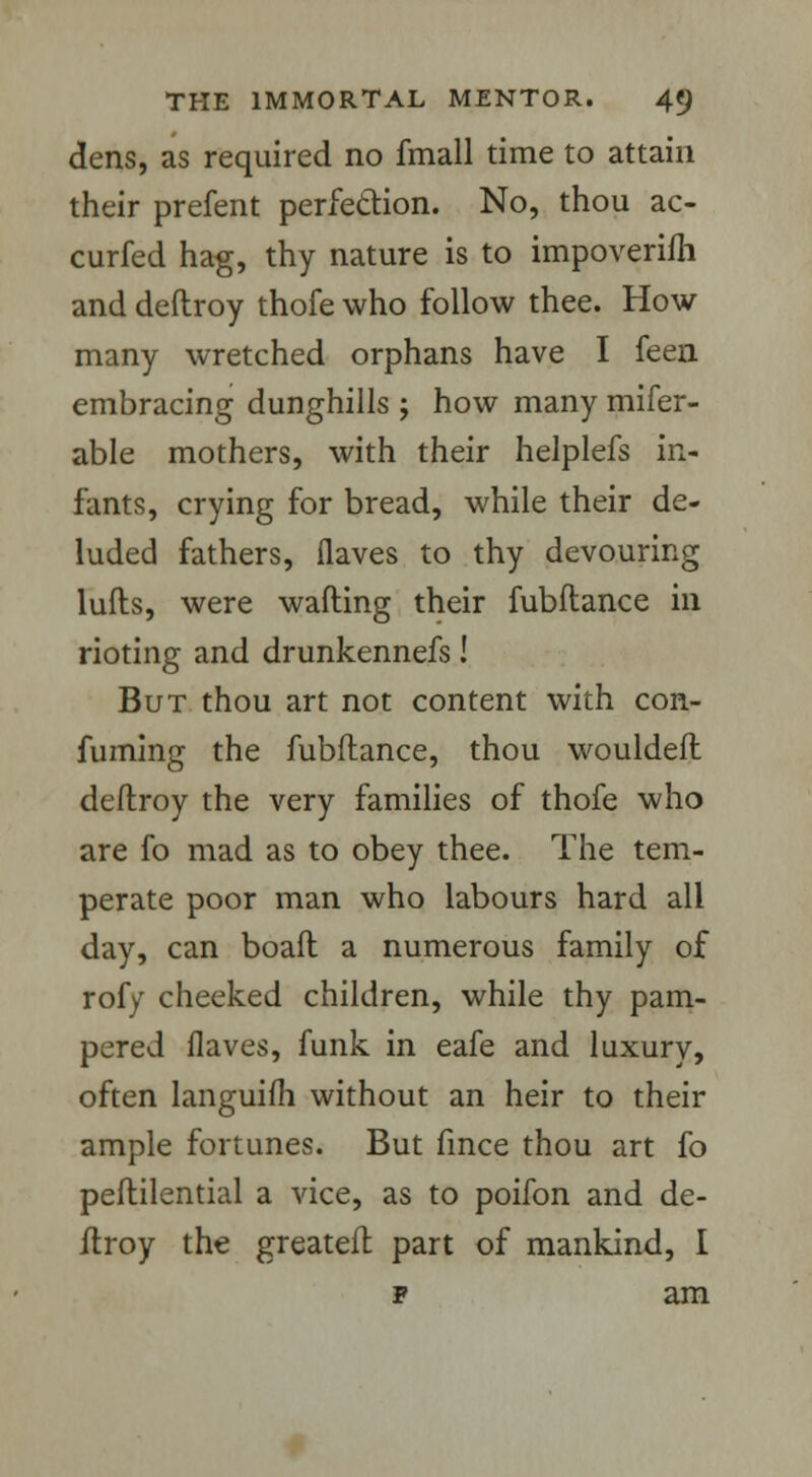 dens, as required no fmall time to attain their prefent perfection. No, thou ac- curfed hag, thy nature is to impoverifh and deftroy thofe who follow thee. How many wretched orphans have I feen embracing dunghills ; how many refer- able mothers, with their helplefs in- fants, crying for bread, while their de- luded fathers, flaves to thy devouring lulls, were wafting their fubftance in rioting and drunkennefs! But thou art not content with con- fuming the fubftance, thou wouldeft deftroy the very families of thofe who are fo mad as to obey thee. The tem- perate poor man who labours hard all day, can boaft a numerous family of rofy cheeked children, while thy pam- pered flaves, funk in eafe and luxury, often languifh without an heir to their ample fortunes. But fmce thou art fo peftilential a vice, as to poifon and de- ftroy the greateft part of mankind, I f am