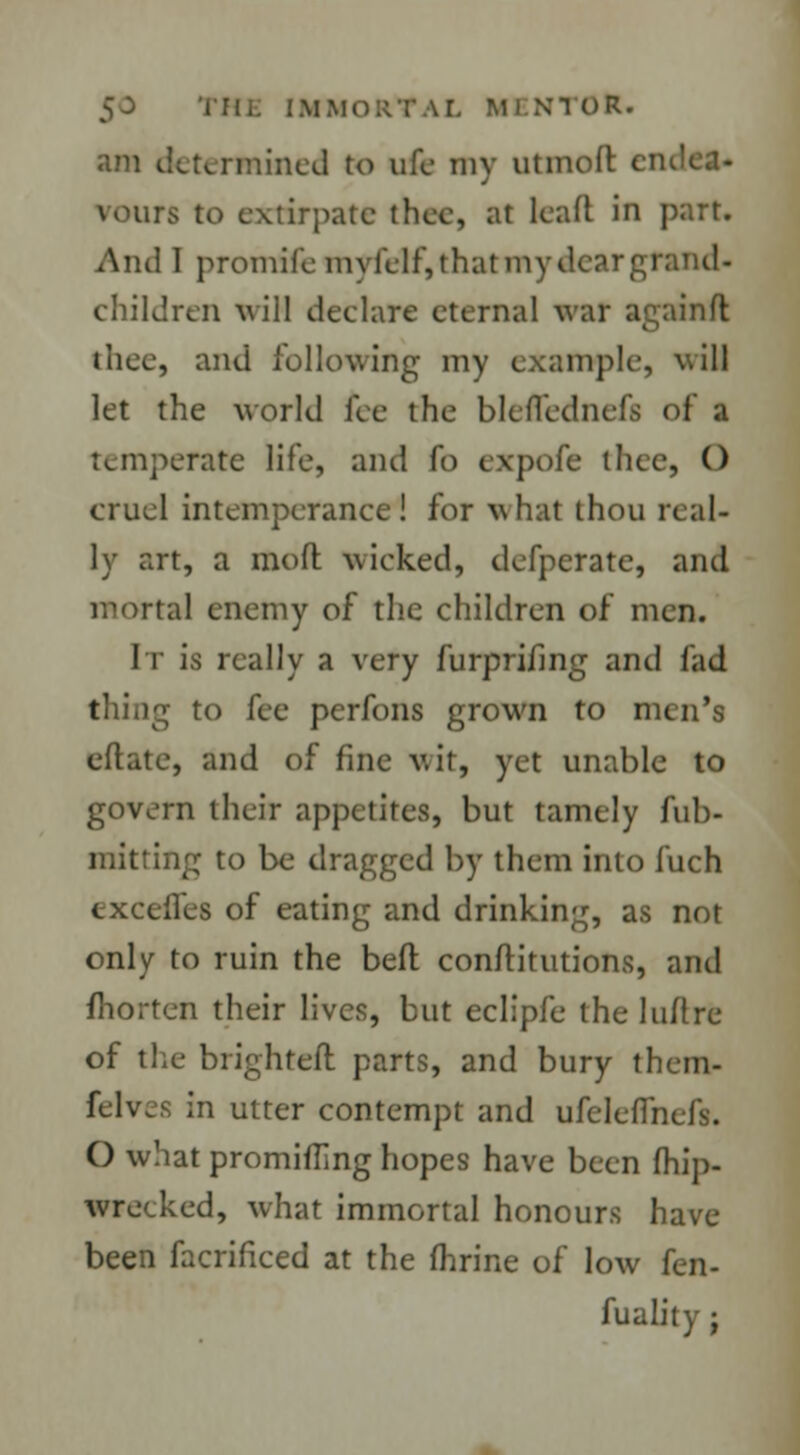 am determined to ufe my utmod en rours to extirpate thee, at lead in part. : I promifemyfelf, that my dear grand- children wiM deelare eternal war againft J lice, and following my example, will let the world fee the blcflcdn temperate life, and fo expofe thee, () cruel intemperance! for what thou real- ly art, a mod wicked, defperate, and mortal enemy of the children of men. It is really a very furprifing and fad thing to fee perfons grown to men's edate, and of fine wit, yet unable to govern their appetites, but tamely Ad- mitting to be dragged by them into fuch cxccllcs of eating and drinking, as not only to ruin the bed conditutions, and fhorten their lives, but eclipfe the lull re of the blighted parts, and bury them- felves in utter contempt and ufelefihefs. O what promising hopes have been fhip- wrecked, what immortal honours have been facrificed at the fhrine of low kn- fuality ;