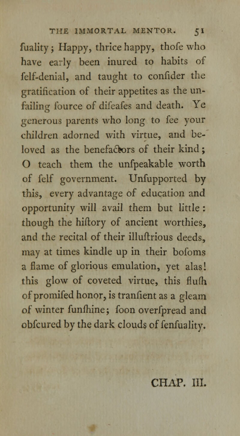 fuality; Happy, thrice happy, thofe who have early been inured to habits of felf-denial, and taught to confider the gratification of their appetites as the un- failing fource of difeafes and death. Ye generous parents who long to fee your children adorned with virtue, and be- loved as the benefactors of their kind; O teach them the unfpeakable worth of felf government. Unfupported by this, every advantage of education and opportunity will avail them but little : though the hiftory of ancient worthies, and the recital of their illuftrious deeds, may at times kindle up in their bofoms a flame of glorious emulation, yet alas! this glow of coveted virtue, this flufh of promifed honor, is tranfient as a gleam of winter funfhine; foon overfpread and obfcured by the dark clouds of fenfuality. CHAP. III.