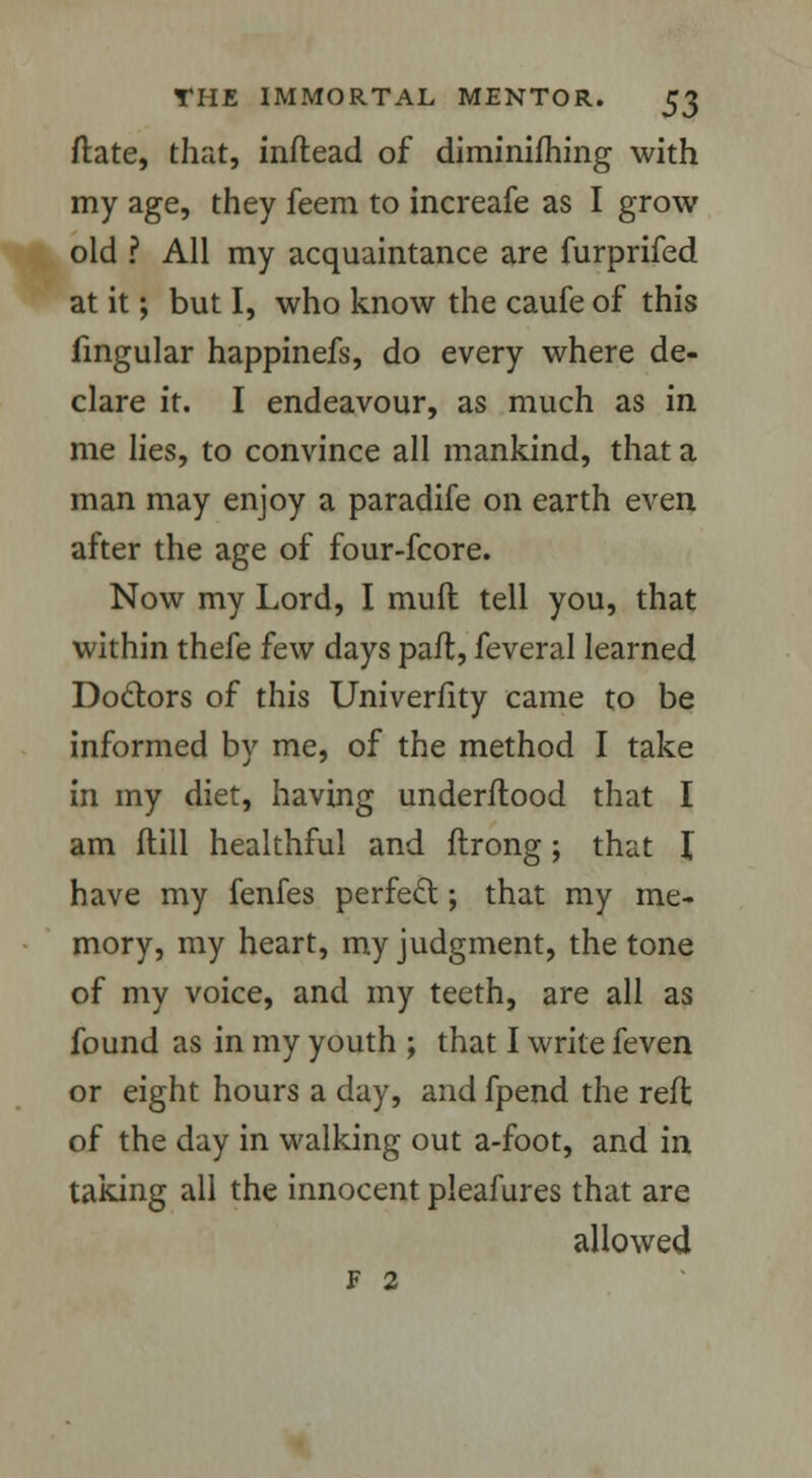 ftate, that, inftead of diminifhing with my age, they feem to increafe as I grow old ? All my acquaintance are furprifed at it; but I, who know the caufe of this fingular happinefs, do every where de- clare it. I endeavour, as much as in me lies, to convince all mankind, that a man may enjoy a paradife on earth even after the age of four-fcore. Now my Lord, I muft tell you, that within thefe few days paft, feveral learned Doctors of this Univerfity came to be informed by me, of the method I take in my diet, having underflood that I am flill healthful and ftrong; that I have my fenfes perfect; that my me- mory, my heart, my judgment, the tone of my voice, and my teeth, are all as found as in my youth ; that I write feven or eight hours a day, and fpend the reft of the day in walking out a-foot, and in taking all the innocent pleafures that are allowed F 2