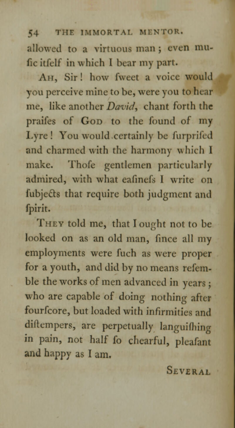 allowed to a virtuous man j even mn- ficitfelf in which I hear my part. Ah, Sir! how fweet a voice would v. u perceive mine to be, wire you to hear me, like another David, chant forth the praifes of God to the found of my Lyre! You would certainly be furprifed and charmed with the harmony which I make. Thofe gentlemen particularly admired, with what eafinefs I write on fubje&s that require both judgment and fpirit. They told me, that I ought not to be looked on as an old man, fince all my employments were fuch as were propel for a youth, and did by no means rel'cm- ble the works of men advanced in years; who are capable of doing nothing after fourfcore, but loaded with infirmities and diftempers, are perpetually languishing in pain, not half fo chearful, plea/ant and happy as I am. Several