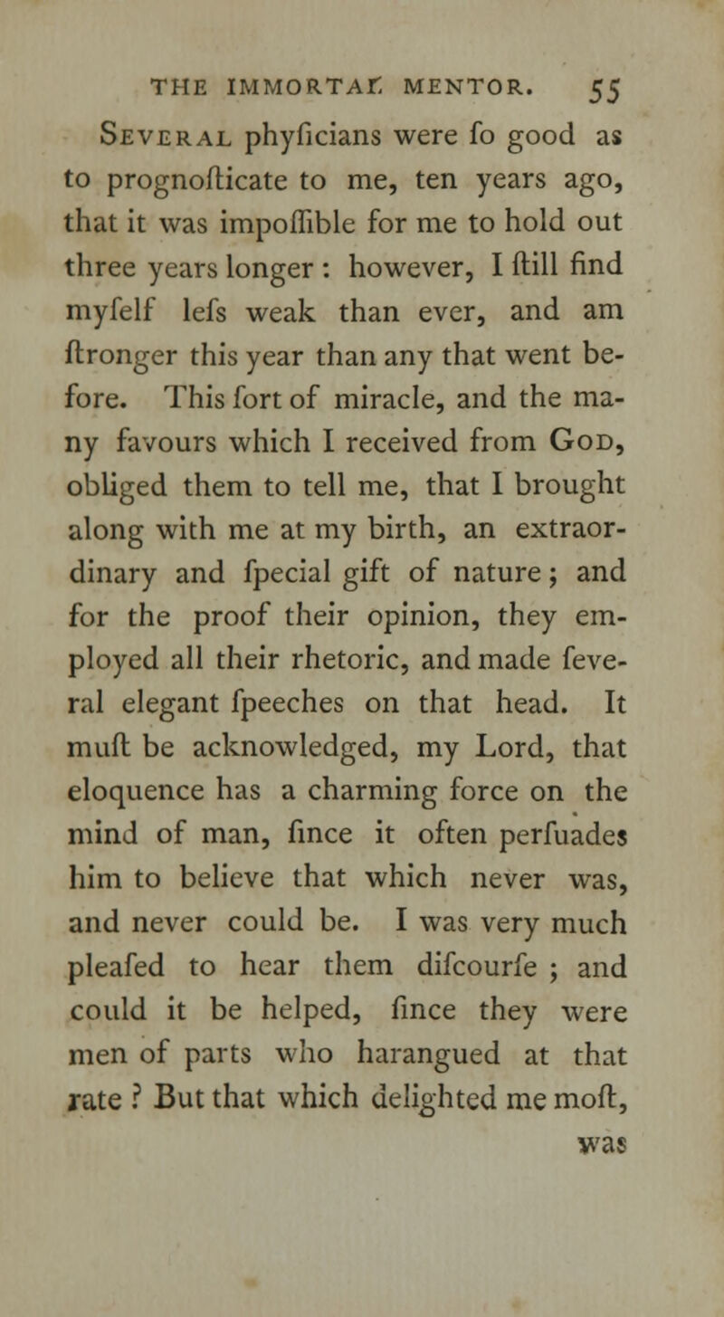 Several phyficians were fo good as to prognofticate to me, ten years ago, that it was impoffible for me to hold out three years longer : however, I ftill find myfelf lefs weak than ever, and am ftronger this year than any that went be- fore. This fort of miracle, and the ma- ny favours which I received from God, obliged them to tell me, that I brought along with me at my birth, an extraor- dinary and fpecial gift of nature; and for the proof their opinion, they em- ployed all their rhetoric, and made feve- ral elegant fpeeches on that head. It muft be acknowledged, my Lord, that eloquence has a charming force on the mind of man, fince it often perfuades him to believe that which never was, and never could be. I was very much pleafed to hear them difcourfe ; and could it be helped, fince they were men of parts who harangued at that rate ? But that which delighted me mod, was