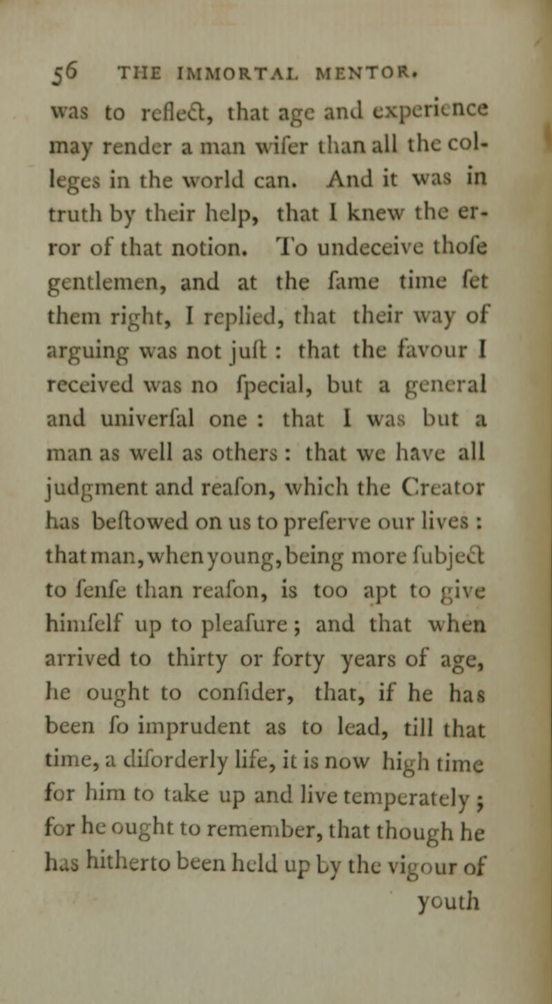 was to relied, that age and experience may render a man viler than all thecol- l in the world can. And it was in truth by their help, that I knew the er- ror of that notion. To undeceive thole gentlemen, and at the fame time let them right, I replied, that their way of arguing was not juft : that the favour I received was no fpecial, but a gen and univerial one : that 1 was but a man as well as others : that we have all judgment and reafon, which the Creator has beftowed on us to preferve our lives: that man, when young, being more fubject to fenfe than reafon, is too apt to | himfelf up to pleafure ; and that when arrived to thirty or forty years of age, he ought to confider, that, if he has been fo imprudent as to lead, till that time, a diforderly life, it is now high time for him to take up and live temperately j for he ought to remember, that though he hitherto been held up Ly the rigour of youth