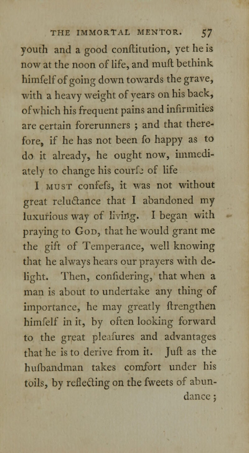 youth and a good conftitution, yet he is now at the noon of life, and muft bethink himfelf of going down towards the grave, with a heavy weight of years on his back, of which his frequent pains and infirmities are certain forerunners ; and that there- fore, if he has not been fo happy as to do it already, he ought now, immedi- ately to change his courfo of life I must confefs, it was not without great reluctance that I abandoned my luxurious way of living. I began with praying to God, that he would grant me the gift of Temperance, well knowing that he always hears our prayers with de- light. Then, confidering, that when a man is about to undertake any thing of importance, he may greatly ftrengthen himfelf in it, by often looking forward to the great pleafures and advantages that he is to derive from it. Juft as the hufbandman takes comfort under his toils, by reflecting on the fweets of abun- dance ;