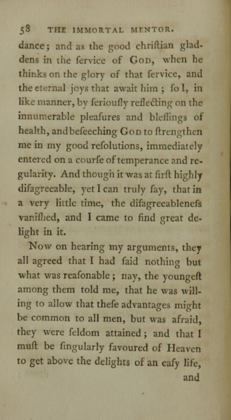 dance; and aa the good chriftjan glad- dens in the fen-ice of God, when he thinks on the glory of that fervice, and the eternal joys that await him ; fci I, in like manner, by ferioufly reflecting on the innumerable pleafures and bleflingj of health, andbefeeching God to ftrengthen me in my good refolutions, immediately entered on a courfe of temperance and re- gularity. And though it was at firft highly difagreeable, yet I can truly fay, that in a very little time, the difagreeablenefs vanilLed, and I came to find great de- light in it. Now on hearing my arguments, they all agreed that I had laid nothing but what was reafonable ; nay, the youn^eft among them told me, that he was will- ing to allow that thefe advantages might be common to all men, but was afraid, they were feldom attained ; and that I muft be fingularly favoured of Heaven to get above the delights of an eafy life, and