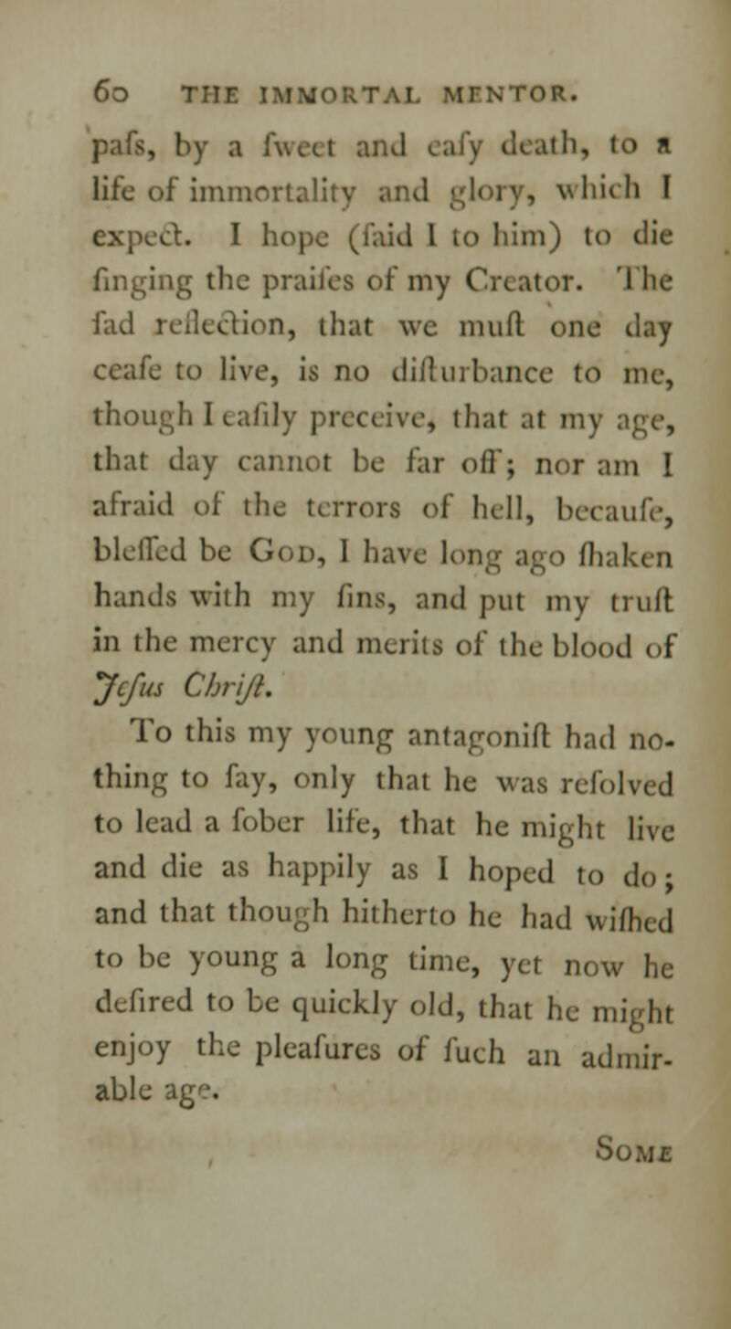 pafs, by a fweel and eafy death, to n life of immortality and glory, which I expect.. I hope (faid I to him) to die finding the praifes of my Creator. 'I lie fad reflection, that we mud one tlay ccafe to live, is no dill in banco to me, though Ieafily preceive, that at my that day cannot be far oil'; nor am I afraid of the terrors of hell, becaufe, blotted be God, 1 have long ago lliaken hands with my fins, and put my truft in the mercy and merits of the blood of Jcfus ChriJL To this my young antagonift had no- thing to fay, only that he was refolved to load a fobor life, that he might live and die as happily as I hoped to do; and that though hitherto he had Wifhed to be young a long time, yet now he defired to be quickly old, that he might enjoy the ploafures of fuch an admir- able Some