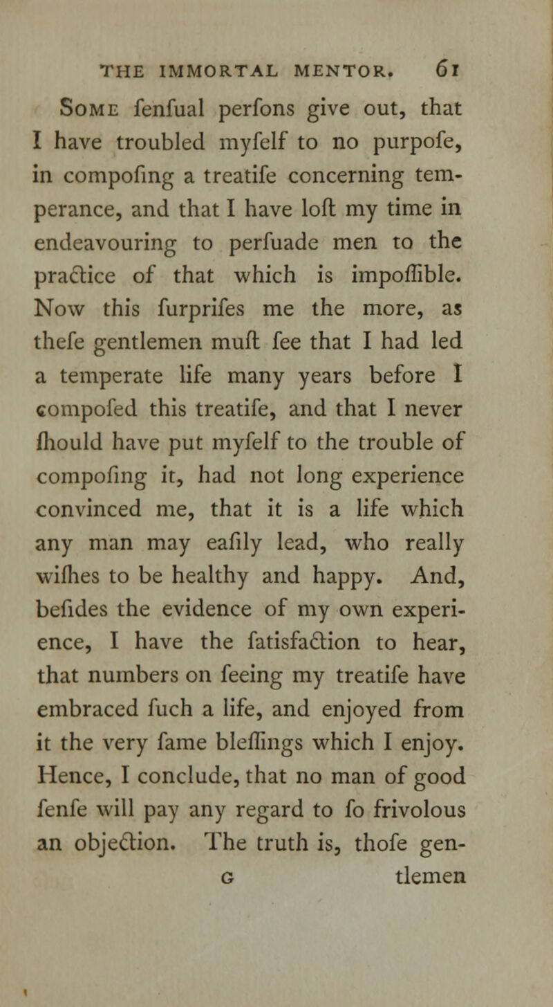 Some fenfual perfons give out, that I have troubled myfelf to no purpofe, in compofing a treatife concerning tem- perance, and that I have loft my time in endeavouring to perfuade men to the practice of that which is impoffible. Now this furprifes me the more, as thefe gentlemen mufl fee that I had led a temperate life many years before I compofed this treatife, and that I never mould have put myfelf to the trouble of compofing it, had not long experience convinced me, that it is a life which any man may eafily lead, who really wifhes to be healthy and happy. And, befides the evidence of my own experi- ence, I have the fatisfaclion to hear, that numbers on feeing my treatife have embraced fuch a life, and enjoyed from it the very fame bleffings which I enjoy. Hence, I conclude, that no man of good fenfe will pay any regard to fo frivolous an objection. The truth is, thofe gen- g tlemen