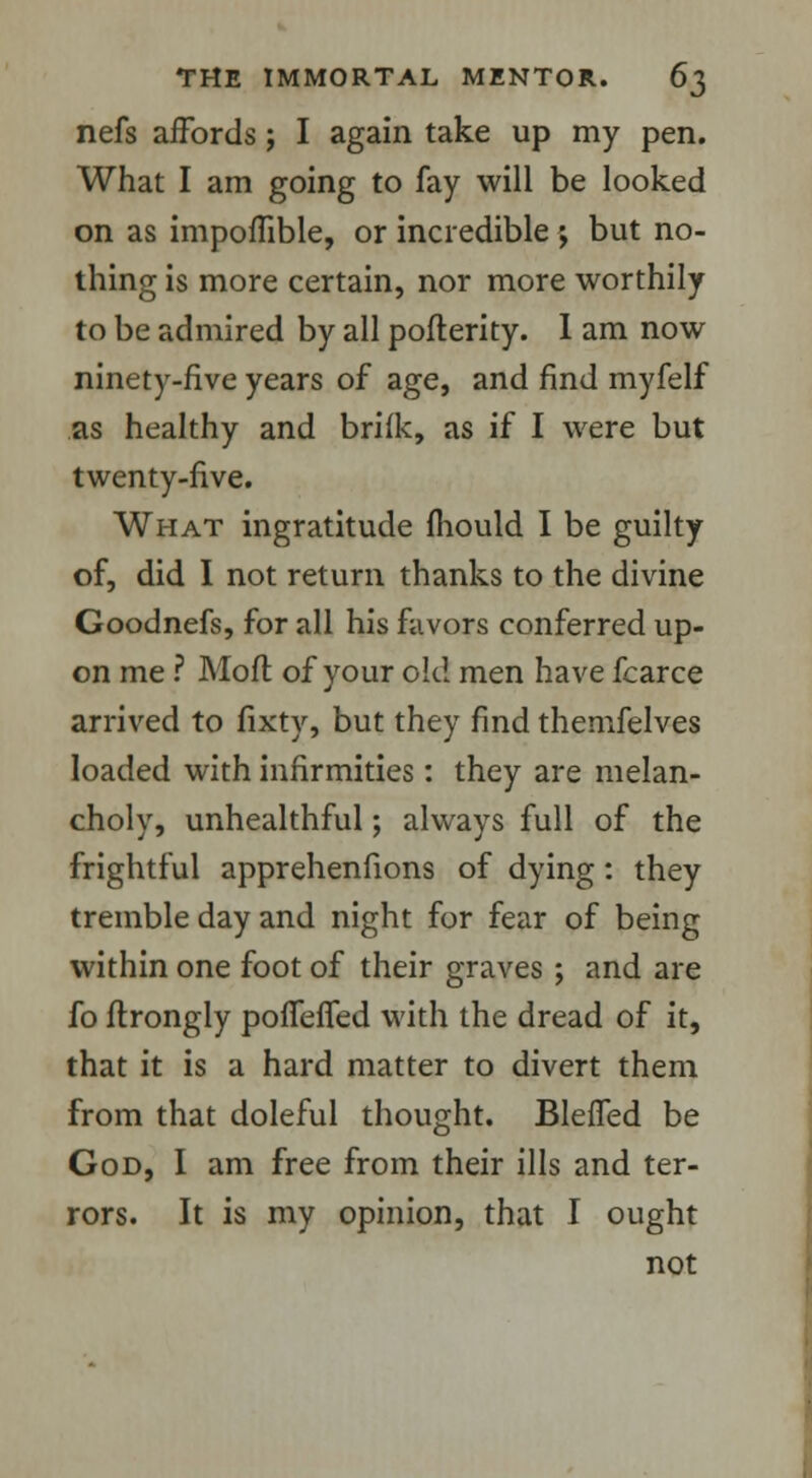 nefs affords; I again take up my pen. What I am going to fay will be looked on as impoffible, or incredible ; but no- thing is more certain, nor more worthily to be admired by all pofterity. I am now ninety-five years of age, and find myfelf as healthy and brifk, as if I were but twenty-five. What ingratitude mould I be guilty of, did I not return thanks to the divine Goodnefs, for all his favors conferred up- on me ? Mofl of your old men have fcarce arrived to fixty, but they find thenifelves loaded with infirmities: they are melan- choly, unhealthful; always full of the frightful apprehenfions of dying: they tremble day and night for fear of being within one foot of their graves ; and are fo flrongly poffefied with the dread of it, that it is a hard matter to divert them from that doleful thought. Blefled be God, I am free from their ills and ter- rors. It is my opinion, that I ought