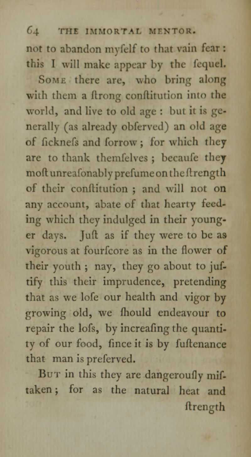 not to abandon myfelf to that vain fear: this I will make appear by the fequel. Some there are, who bring along with them a fining cooftitution into tlie world, and live to old age : but it i ncrally (as already obferved) an old age of ficknefs and forrow ; for which they are to thank themfelves ; becaulc they moftunreafonablyprcfumeonthedrength of their conftitution ; and will not on any account, abate of that hearty feed- ing which they indulged in their young- er days. Jufl as if they were to be as vigorous at fourfcore as in the flower of their youth ; nay, they go about to juf- tify this their imprudence, pretending that as we lofe our health and vigor by growing old, we mould endeavour to repair the lofs, by increafmg the quanti- ty of our food, fince it is by fuflcnance that man is preferved. But in this they are dangeroufly mif- taken; for as the natural heat and ftrength