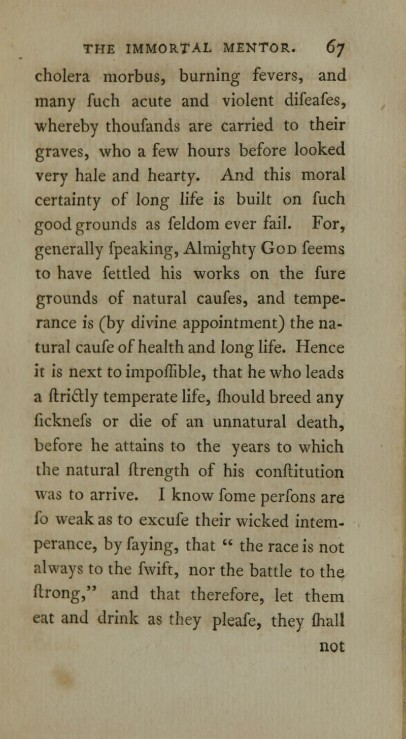 cholera morbus, burning fevers, and many fuch acute and violent difeafes, whereby thoufands are carried to their graves, who a few hours before looked very hale and hearty. And this moral certainty of long life is built on fuch good grounds as feldom ever fail. For, generally fpeaking, Almighty God feems to have fettled his works on the fure grounds of natural caufes, and tempe- rance is (by divine appointment) the na- tural caufe of health and long life. Hence it is next to impoffible, that he who leads a ftriclly temperate life, mould breed any ficknefs or die of an unnatural death, before he attains to the years to which the natural flrength of his conftitution was to arrive. I know fome perfons are fo weak as to excufe their wicked intem- perance, by faying, that  the race is not always to the fwift, nor the battle to the ftrong, and that therefore, let them eat and drink as they pleafe, they (hall