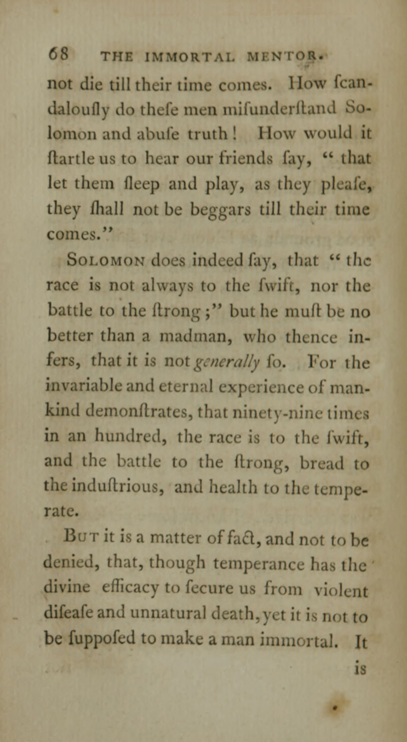 not die till their thm . llowlcan- daloufly do thefe men mifunderftand So- lomon and abufe truth! How would it ftartleusto hear our friends lay,  that let them fleep and play, as they pi they mall not be beggars till their time comes. Solomon does indeed fay, that  the race is not always to the fwift, nor the battle to the ltrong; but he mufl be no better than a madman, who the nee in- fers, that it is not generally 1<>. For the invariable aiul eternal experience of man- kind demon/lrates, that ninety-nine limes in an hundred, the race is to the fwift, and the battle to the flrong, bread to theinduflrious, and health to the tempe- rate. But it is a matter of fad, and not to be denied, that, though temperance has the divine efficacy to fecure us from violent difeafe and unnatural death,yel it is nol to be fuppofed to make a man immortal. It is