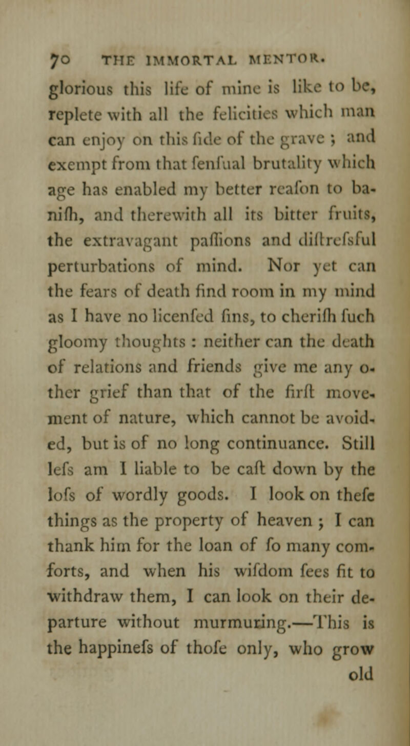 glorious this life of mine is like to be, replete with all the felicities which man can enjoy on this fide of the grave ; and exempt from that fenfual brutality v Inch age has enabled my better reaibn to ba- nifh, and therewith all its bitter fruits, the extravagant paffioni and diftrefsful perturbations of mind. Nor ye1 can the fears of death find room in my mind as I have no licenfed fins, to cherifh fuch gloomy thoughts : neither can the death of relations and friends give me any o- ther grief than that of the firft move- ment of nature, which cannot be avoid- ed, but is of no long continuance. Still am I liable to be caft down by the lofs of wordly goods. I look on thefc things as the property of heaven ; I can thank him for the loan of fo many com- forts, and when his wifdom fees fit to withdraw them, I can look on their de- parture without murmuring.—Thi the happinefs of thofe only, who grow old