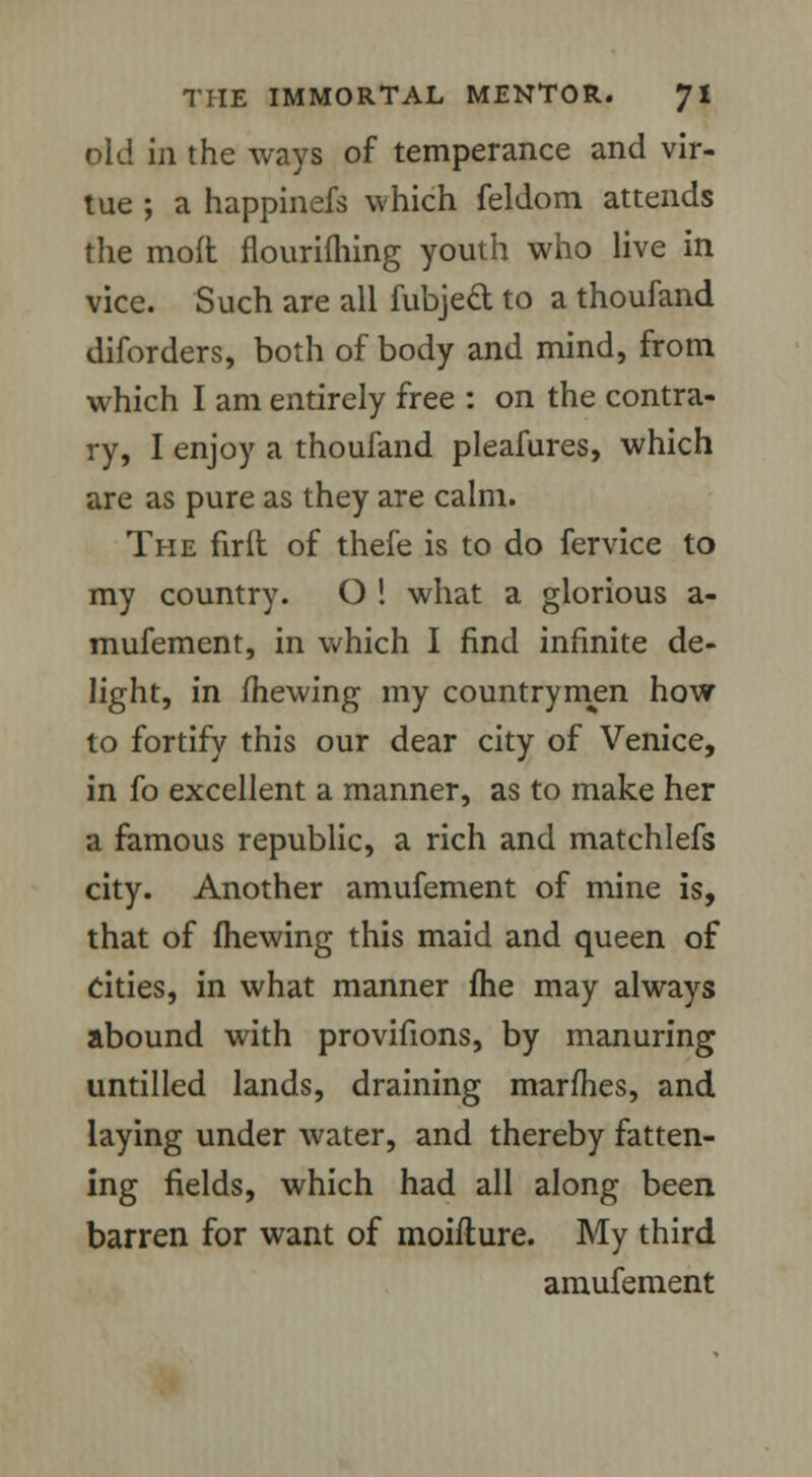 old in the ways of temperance and vir- tue ; a happinefs which feldom attends the mod flourifhing youth who live in vice. Such are all fubjed to a thoufand diforders, both of body and mind, from which I am entirely free : on the contra- ry, I enjoy a thoufand pleafures, which are as pure as they are calm. The firft of thefe is to do fervice to my country. O ! what a glorious a- mufement, in which I find infinite de- light, in mewing my countrymen how to fortify this our dear city of Venice, in fo excellent a manner, as to make her a famous republic, a rich and matchlefs city. Another amufement of mine is, that of (hewing this maid and queen of cities, in what manner fhe may always abound with provifions, by manuring untilled lands, draining marfhes, and laying under water, and thereby fatten- ing fields, which had all along been barren for want of moiflure. My third amufement