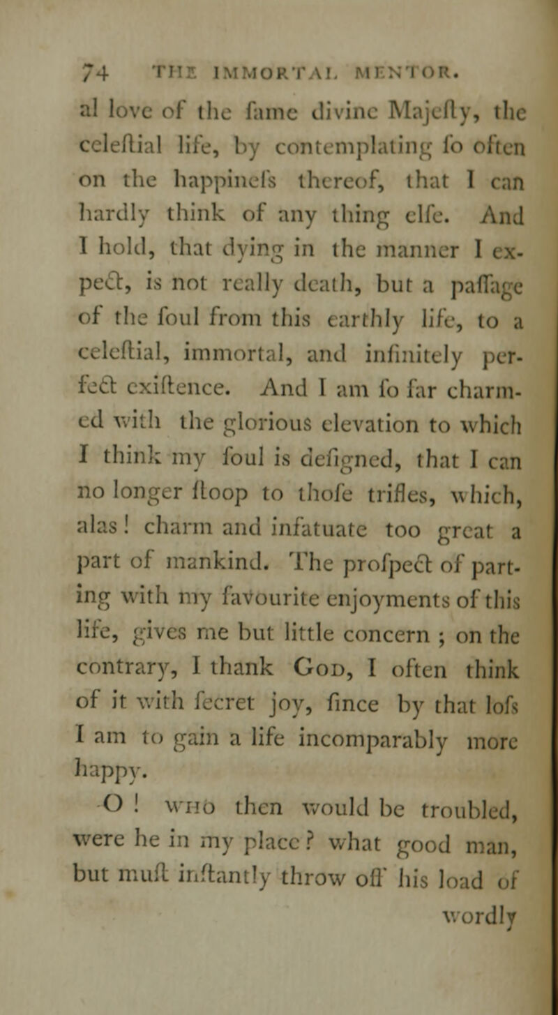 al love of the nunc divine Majefty, the dial life, by contemplating fo often on the happinefs thereof, that I can hardly think of any thing elfe. Ami 1 hold, that dying in the manner I peel, is not really death, but a pal of the foul from this earthly life, to a tial, immortal, and infinitely per- feel exiftence. And 1 am fo far charm- ed with the glorious elevation to which I think my foul is defigned, that I can no longer Hoop to thofe trifles, which, alas! charm and infatuate too great a part of mankind. The profpect of part- ing with my favourite enjoyments of tin'; life, gives me but little concern ; on the contrary, I thank God, I often think of it with fecret joy, fince by that toft I am to gain a life incomparably more happy. O ! who then would be troubled, were he in my place ? what good man, but mufl inftantty throw ofl his load v.ordly