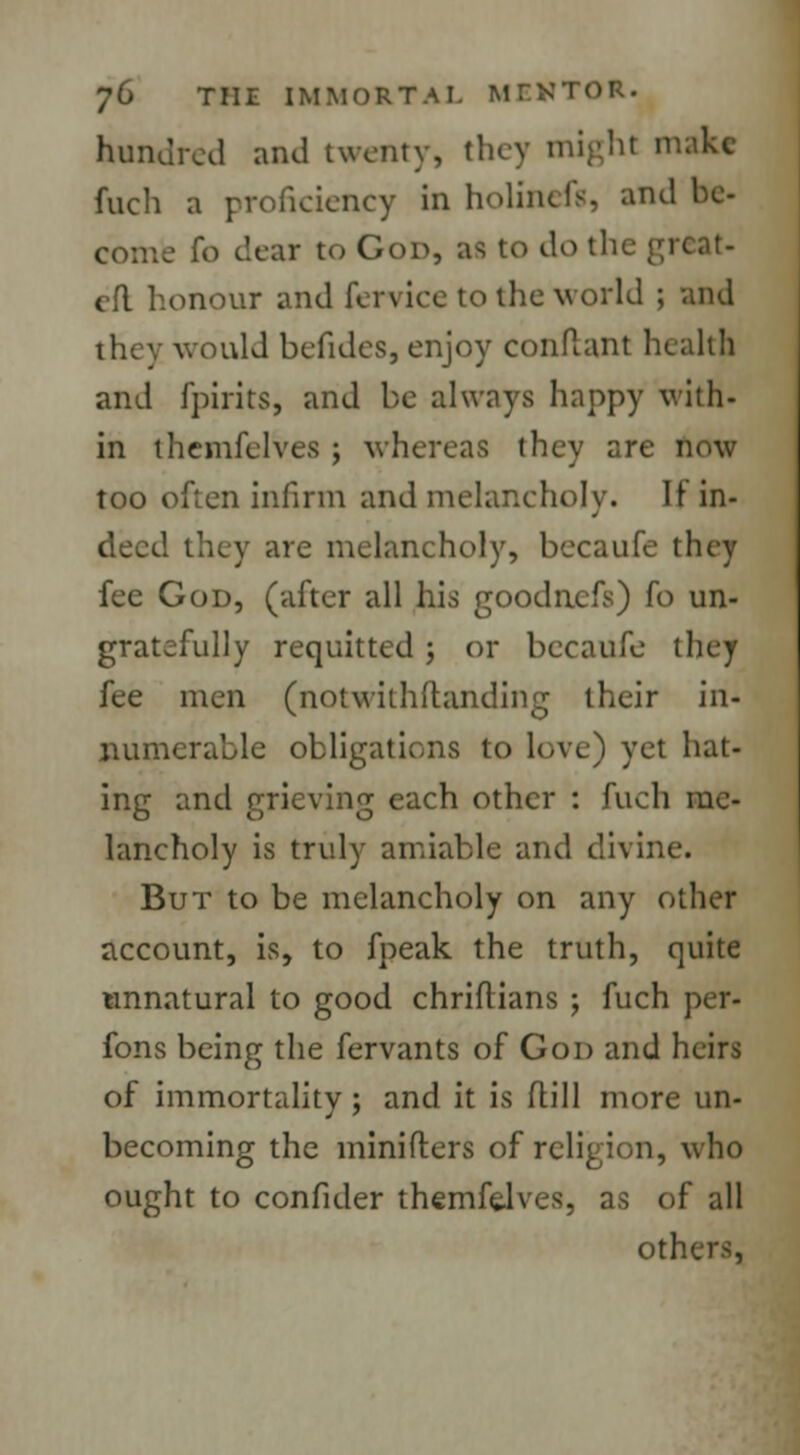 hundred and twenty, tl !lt milkc Rich a proficiency in holincfg, and be- fo dear to God, as to do the great- eft honour and {Service to the world ; and would befides, enjoy conftant health and fpirits, and be always happy with- in themfelves ; whereas they are now too often infirm and melancholy. It in- deed they are melancholy, becaufe they fee God, (after all his goodnefs) fo un- gratefully requitted ; or becaufe they fee men (notwithstanding their in- numerable obligations to love) yet hat- ing and grieving each other : fuch me- lancholy is truly amiable and divine. But to be melancholy on any other account, is, to fpeak the truth, quite unnatural to good chriflians ; fuch per- fons being the fervants of God and heirs of immortality; and it is Mill more un- becoming the minifters of religion, who ought to confider themfelves, as of all others,