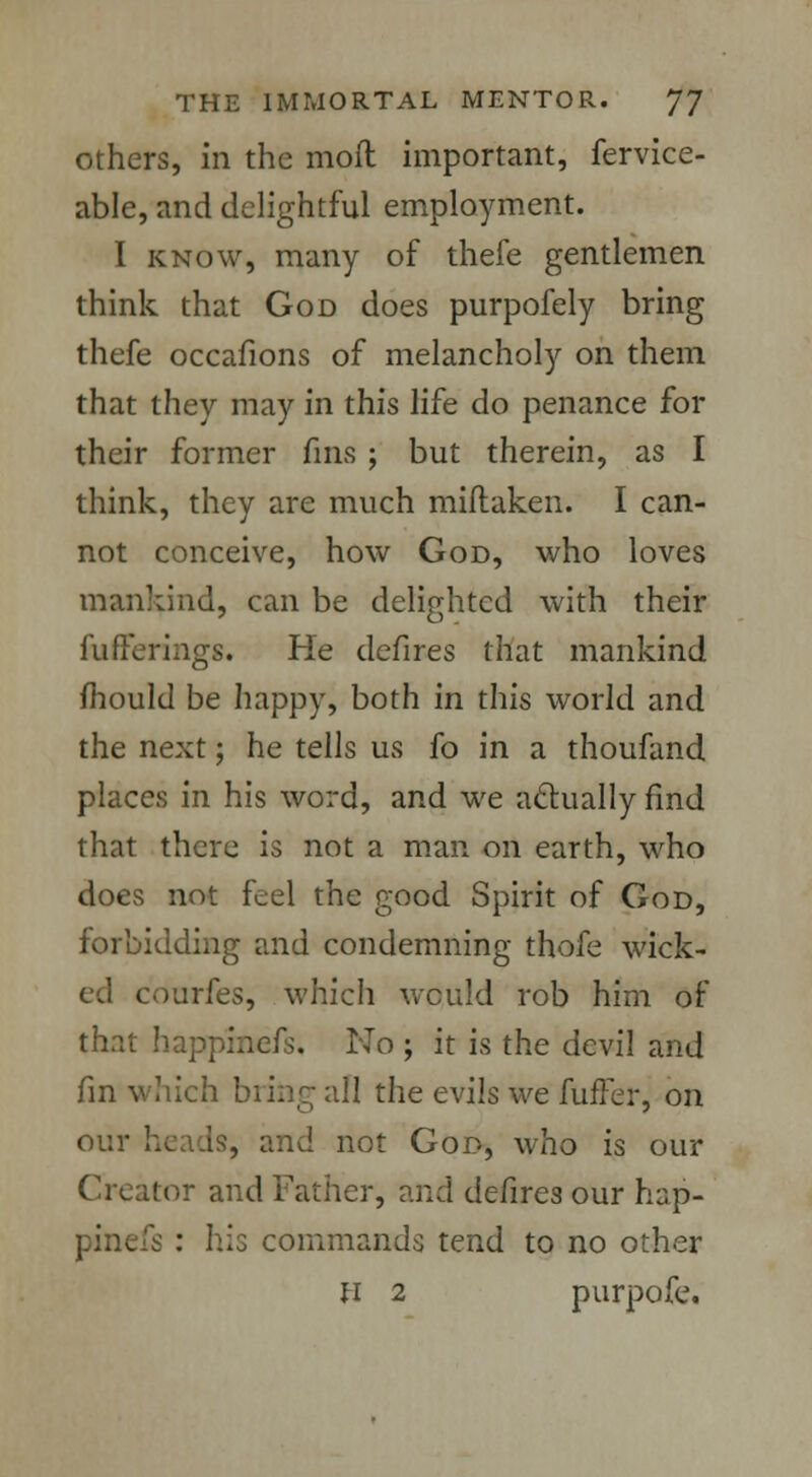 others, in the moll important, fervice- able, and delightful employment. I know, many of thefe gentlemen think that God does purpofely bring thefe occafions of melancholy on them that they may in this life do penance for their former fins ; but therein, as I think, they are much miftaken. I can- not conceive, how God, who loves mankind, can be delighted with their fufferings. He defires that mankind mould be happy, both in this world and the next; he tells us fo in a thoufand places in his word, and we actually find that there is not a man on earth, who does not feel the good Spirit of God, forbidding and condemning thofe wick- ed courfes, which would rob him of that happinefs. No ; it is the devil and fin which bring all the evils we fuller, on our heads, and not Goo, who is our Creator and Father, and defires our hap- pinefs : his commands tend to no other h 2 purpofe.