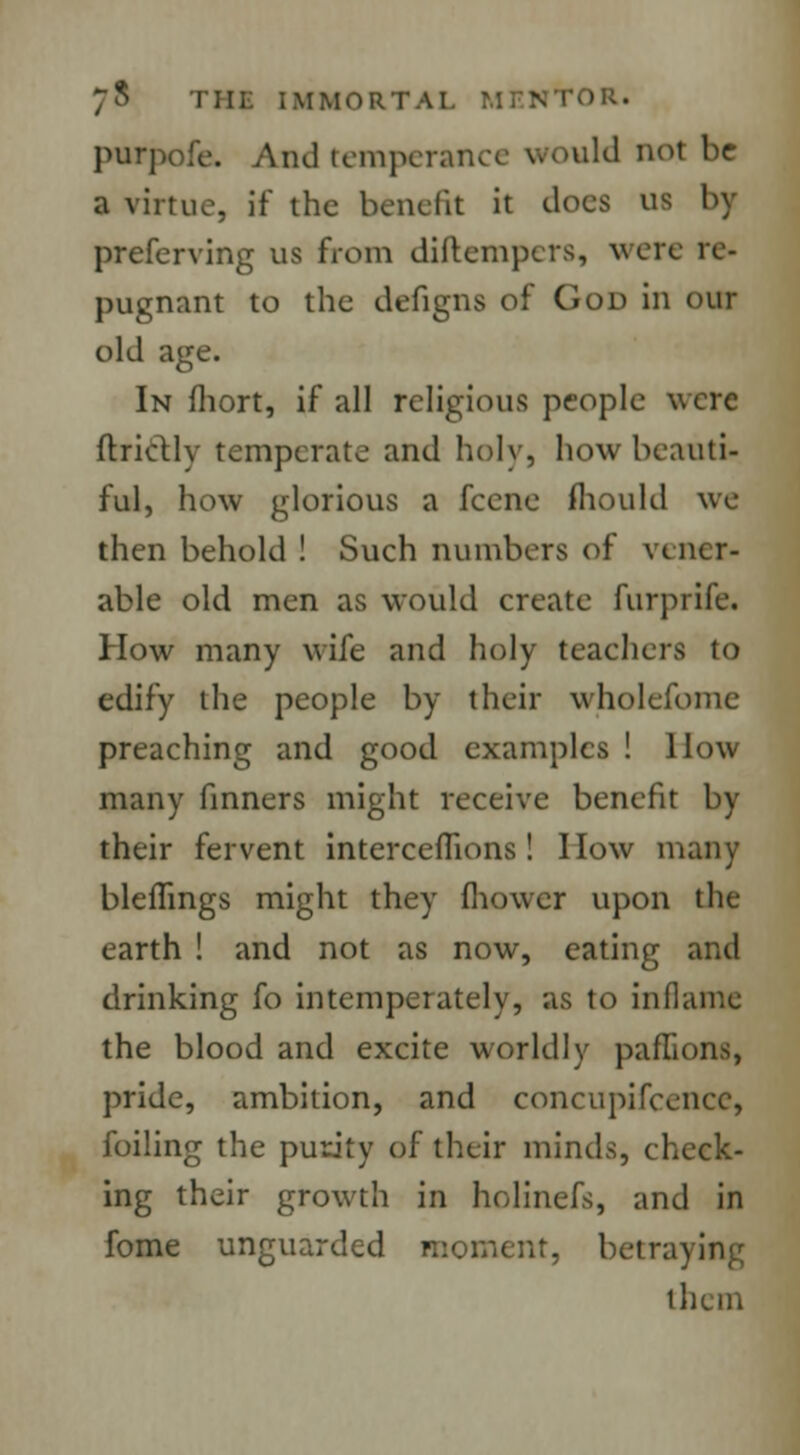 7$ Till: IMMORTAl - >R« purpofe. And temperance would not be a virtue, if the benefit it does us by preferring us from diftempers, were re- pugnant to the defigns of God in our old age. In fhort, if all religious people were ft.rict.lv temperate and holy, how beauti- ful, how glorious a fecne mould we then behold ! Such numbers of vener- able old men as would create furprife. How many wife and holy teachers to edify the people by their wholefome preaching and good examples ! How many finners might receive benefit by their fervent interceffions ! I low many bleflings might they fhowcr upon the earth ! and not as now, eating and drinking fo intemperately, as to inflame the blood and excite worldly paffions, pride, ambition, and concupifcencc, foiling the purity of their minds, check- ing their growth in holinefs, and in fome unguarded moment, betraying them