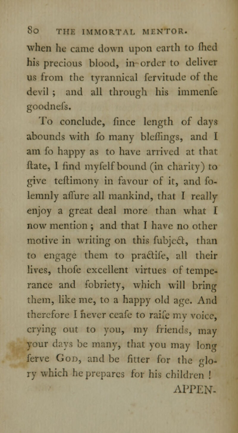 when he came down upon earth to Hied his precious blood, in order to deliver us from the tyrannical fervitude of the I ; and all through his immenlc goodnefs. To conclude, fince length of days abounds with fo many bleflings, and I am fo happy as to have arrived at that flate, 1 find myfelf bound (in charity) to give teftimony in favour of it, and fo- lemnly allure all mankind, that I really enjoy a great deal more than what I now mention ; and that I have no other motive in writing on this fubject, than to engage them to practife, all their lives, thofe excellent virtues of tempe- rance and fobriety, which will bring them, like me, to a happy old age. And therefore I never ceafe to raife my voice, crying out to you, my friends, may your days be many, that you may long ferve God, and be fitter for the glo- ry which he prepares for his children ! APPEN-